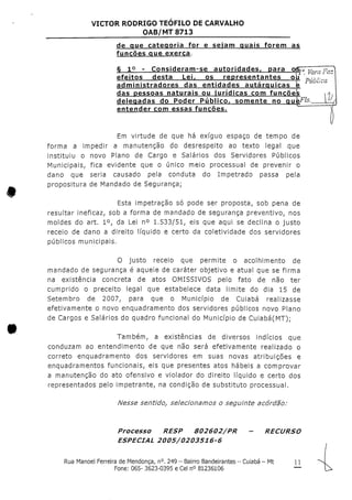 VICTOR RODRIGO TEOFILO DE CARVALHO
OAB/MT 8713
de que categoria for e selam quais forem as
funções que exerça.
S 1° - Consideram-se autoridades, para oisJ0 ya].,. -.-.-,
efeitos desta Lei, os representantes ob 'D',;-/!>,/"
administradores das entidades autárquicas e
das pessoas naturais ou jurídicas com funções
delegadas do Poder Público, somente no q
entender com essas funções.
Em virtude de que há exíguo espaço de tempo de
forma a impedir a manutenção do desrespeito ao texto legal que
instituiu o novo Piano de Cargo e Salários dos Servidores Públicos
Municipais, fica evidente que o único meio processual de prevenir o
dano que seria causado pela conduta do Impetrado passa pela
propositura de Mandado de Segurança;
Esta impetração só pode ser proposta, sob pena de
resultar ineficaz, sob a forma de mandado de segurança preventivo, nos
moldes do art. 1°, da Lei n° 1.533/51, eis que aqui se declina o justo
receio de dano a direito líquido e certo da coletividade dos servidores
públicos municipais.
O justo receio que permite o acolhimento de
mandado de segurança é aquele de caráter objetivo e atual que se firma
na existência concreta de atos OMISSIVOS pelo fato de não ter
cumprido o preceito legal que estabelece data limite do dia 15 de
Setembro de 2007, para que o Município de Cuiabá realizasse
efetivamente o novo enquadramento dos servidores públicos novo Plano
de Cargos e Salários do quadro funcional do Município de Cuiabá(MT);
Também, a existências de diversos indícios que
conduzam ao entendimento de que não será efetivamente realizado o
correto enquadramento dos servidores em suas novas atribuições e
enquadramentos funcionais, eís que presentes atos hábeis a comprovar
a manutenção do ato ofensivo e violador do direito líquido e certo dos
representados pelo impetrante, na condição de substituto processual.
Nesse sentido, selecíonamos o seguinte acórdão:
Processo RESP 802602/PR - RECURSO
ESPECIAL 2O05/0203516-6
Rua Manoel Ferreira de Mendonça, n°.249 - Bairro Bandeirantes - Cuiabá - Mt 1 1
Fone: 065- 3623-0395 e Cei n° 81236106 —
 
