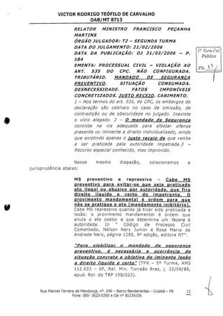 VICTOR RODRIGO TEOFILO DE CARVALHO
OAB/MT 8713
RELATOR MINISTRO FRANCISCO PEÇANHA
MARTINS
ÓRGÃO JULGADOR: T2 - SEGUNDA TURMA
DATA DO JULGAMENTO: 21/02/2006
DATA DA PUBLICAÇÃO; DJ 31/03/2006 - P,
184
EMENTA: PROCESSUAL CIVIL - VIOLAÇÃO AO
ART. 535 DO CPC. NÃO CONFIGURADA.
TRIBUTÁRIO, MANDADO DE SEGURANÇA
PREVENTIVO, SITUAÇÃO CONSUMADA,
DESNECESSIDADE, FATOS IMPONÍVEIS
CONCRETIZADOS, JUSTO RECEIO, CABIMENTO,
l - Nos termos do art, 535, do CPC,os embargos de
declaração são cabíveis no caso de omissãof de
contradição ou de obscuridade no julgado, Inexiste
o vício alegado. 2 - O mandado de Segurança
consiste na via adequada para afastar ofensa
presente ou iminente a direito individualizado^ ainda
que existindo apenas o justo receio de que venha
a ser praticada pela autoridade impetrada,3 -
Recurso especial conhecido,, mas improvido.
Pública
Fls. *> /
Nesse
jurisprudência abaixo:
mesmo diapasão, colacionamos
MS preventivo e repressivo - Cabe MS
preventivo para evitar-se que sela praticado
ato ilegal ou abusivo por autoridade, que fira
direito líquido e certo do impetrante. O
provimento mandamental é ordem para que
não se pratique o ato financiamento inibitório^.
Cabe MS repressivo quando já tiver sido praticada a
lesão: o provimento mandamental é ordem que
anula o ato coator e que determina um facere à
autoridade. In " Código de Processo Civil
Comentado, Nelson Nery Júnior e Rosa Maria de
Andrade Nery, página 1285, 9° edição, editora RT".
"Para viabilizar o mandado de segurança
preventivo, é necessária a ocorrência de
situação concreta e obletíva de iminente lesão
a direito líquido e certo" (TFR - 5° Turma,AMS
112.033 - SP, Rei. Min. Torreão Braz, j. 22/06/88,
apud. Boi. do TRF 158/023).
Rua Manoel Ferreira de Mendonça, n°.249 - Bairro Bandeirantes - Cuiabá - Mt
Fone: 065-3623-0395 e Cel n° 81236106
12
 