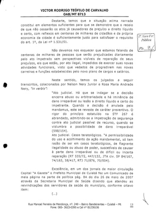 VICTOR RODRIGO TEOFILO DE CARVALHO
OAB/MT 8713
Destarte, temos que a situação acima narrada
constitui em elementos suficientes para que se demonstre que o receio
de que não cessarão os atos já causadores de prejuízo a direito líquido
e certo, com reflexos em centenas de milhares de cidadãos e da própria
economia da cidade é suficientemente justo para satisfazer o requisito
do art, 1°, da Lei n° 1,531/51,
Não devemos nos esquecer que estamos falando de
centenas de milhares de pessoas que serão prejudicadas diariamente
pelo ato impetrado sem perspectivas visíveis de reparação de seus
prejuízos, eis que estão, por ato ilegal, impedidos de exercer suas novas
atividades funcionais, visto que vedados de progredirem nas novas
carreiras e funções estabelecidas pelo novo plano de cargos e salários.
Neste sentido, temos os julgados a seguir
transcritos, colacionados por Nelson Nery Júnior e Rosa Maria Andrade
Nery, "/n verbis":
"Ato judicial. Há que se indagar se a decisão
encerra abuso ou arbitrariedade e há iminência de
dano irreparável ou lesão a direito líquido e certo do
impetrante. Quando a decisão é anulada pelo
mandamus, este se reveste de caráter preventivo. O
rigor do princípio estatuído na STF 267 é
abrandado, admitindo-se a impetração de segurança
contra ato judicial passível de recurso, quando se
vislumbra a possibilidade de dano irreparável
(598/154),
Ato judicial. Casos teratológicos. UA permissíbilidade
do uso e acolhimento da ação mandamental, só tem
razão de ser em casos teratológicos, de flagrante
ilegalidade ou abuso de poder, suscetíveis de causar
à parte dano irreparável ou de difícil ou incerta
reparação (RT 535/72, 447/132, JTA civ. SP 84/167,
74/163, 38/417, RTJ 71/876, 70/504).
Excelência, em um dos jornais de maior circulação
Capital WA Gazeta" o Prefeito Municipal de Cuiabá fez um Comunicado de
meia página na parte de política pág. 8A do dia 26 de maio de 2007
através da Secretaria Municipal de Saúde dizendo que atendeu as
reivindicações dos servidores da saúde do município, conforme oitavo
item:
(...)
Ia. VaraFa.
pis.
Rua Manoel Ferreira de Mendonça, n°. 249 - Bairro Bandeirantes - Cuiabá - Mt
Fone: 065- 3623-0395 e Cel n° 81236106
 