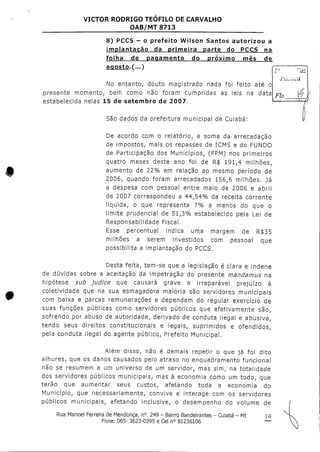 VICTOR RODRIGO TEOFILO DE CARVALHO
OAB/MT 8713
8) PCCS - o prefeito Wilson Santos autorizou a
implantação da primeira parte do PCCS na
presente momento
folha de pagamento do próximo mês de
agosto.f... )
No entanto, douto magistrado nada foi feito até o
, bem como não foram cumpridas as leis na data
•1 C «-l A f t* 4- 1* »v* V- f T HH"7
;•'. rãs
Piiuúca,
Fls. 4 ,
- i
São dados da prefeitura municipal de Cuiabá:
De acordo com o relatório, a soma da arrecadação
de impostos, mais os repasses de ICMS e do FUNDO
de Participação dos Municípios, (FPM) nos primeiros
quatro meses deste ano foi de R$ 191,4 milhões,
aumento de 22% em relação ao mesmo período de
2006, quando foram arrecadados 156,6 milhões. Já
a despesa com pessoal entre maio de 2006 e abril
de 2007 correspondeu a 44,54% da receita corrente
liquida, o que representa 7% a menos do que o
limite prudencial de 51,3% estabelecido pela Lei de
Responsabilidade Fiscal.
Esse percentual indica uma margem de R$35
milhões a serem investidos com pessoal que
possibilita a implantação do PCCS,
Desta feita, tem-se que a legislação é clara e indene
de dúvidas sobre a aceitação da impetração do presente mandamus na
hipótese sub judice que causará grave e irreparável prejuízo à
coletividade que na sua esmagadora maioria são servidores municipais
com baixa e parcas remunerações e dependem do regular exercício de
suas funções públicas como servidores públicos que efetivamente são,
sofrendo por abuso de autoridade, derivado de conduta ilegal e abusiva,
tendo seus direitos constitucionais e legais, suprimidos e ofendidos,
pela conduta ilegal do agente público, Prefeito Municipal.
Além disso, não é demais repetir o que já foi dito
alhures, que os danos causados pelo atraso no enquadramento funcional
não se resumem a um universo de um servidor, mas sim, na totalidade
dos servidores públicos municipais, mas à economia como um todo, que
terão que aumentar seus custos, afetando toda a economia do
Município, que necessariamente, convive e interage com os servidores
públicos municipais, afetando inclusive, o desempenho do volume de
Rua Manoel Ferreira deMendonça, n°. 249 - Bairro Bandeirantes - Cuiabá - Mt 14
Fone: 065- 3623-0395 e Cel n° 81236106 —
 