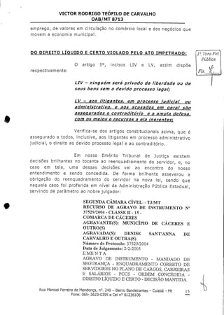 VICTOR RODRIGO TEOFILO DECARVALHO
OAB/MT 8713
emprego, de valores em circulação no comércio local e dos negócios que
movem a economia municipal.
DO DIREITO LÍQUIDO E CERTO VIOLADO PELO ATO IMPETRADO:
respectivamente:
O artigo 5°r incisos LIV e LV, assim dispõe
LIV - ninguém será privado da liberdade oude
seus bens sem o devido processo legal?
l". VaraF
Pública
f=>
Fls, ^/
*
LV - aos litigantes, em processo judicial ou
administrativo, e aos acusados em geral são
assegurados o contraditório e a amola defesa,
com os meios e recursos a ela inerentes',
Verifica-se dos artigos constitucionais acima, que é
assegurado a todos, inclusive, aos litigantes em processo administrativo
judicial, o direito ao devido processo legal e ao contraditório.
Em nosso Emérito Tribunal de Justiça existem
decisões brilhantes no tocante ao reenquadramento do servidor, e, no
caso em tela, uma dessas decisões vai ao encontro do nosso
entendimento e sendo concedida. De forma brilhante asseverou a
obrigação do reenquadramento do servidor na nova lei, sendo que
naquele caso foi proferida em nível da Administração Pública Estadual,
servindo de parâmetro ao nobrejulgador:
SEGUNDA CÂMARA CÍVEL -TJ/MT
RECURSO DE AGRAVO DE INSTRUMENTO N°
37529/2004 - CLASSE tt-15-
COMARCA DE CÁCERES
AGRAVANTE(S): MUNICÍPIO DE CÁCERES E
OUTRO(S)
AGRAVADA(S): DENISE SANT'ANNA DE
CARVALHO E OUTRA(S)
Número do Protocolo: 37529/2004
Data de Julgamento: 2-2-2005
EMENTA
AGRAVO DE INSTRUMENTO - MANDADO DE
SEGURANÇA - ENQUADRAMENTO CORRETO DE
SERVIDORES NO PLANO DE CARGOS, CARREIRAS
E SALÁRIOS - PCCS - ORDEM CONCEDIDA -
DIREITO LÍQUIDO E CERTO - DECISÃO MANTIDA.
Rua Manoel Ferreira deMendonça, n°. 249 - Bairro Bandeirantes - Cuiabá - Mt
Fone: 065- 3623-0395 e Cel n° 81236106
15
 
