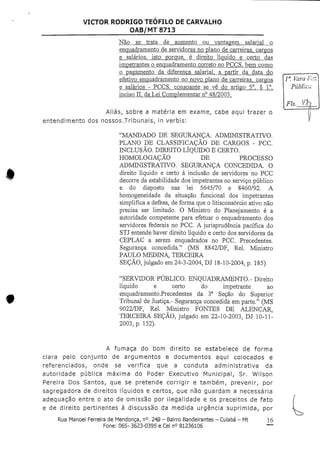 VICTOR RODRIGO TEOFILO DECARVALHO
OAB/MT 8713
Não se trata de aumento ou vantagem salarial o
enquadramento de servidores no plano de carreiras, cargos
e salários, isto porque, é direito líquido e certo das
impetrantes o enquadramento correto no PCCS. bem como
o pagamento da diferença salarial, a partir da data do
efetivo enquadramento no novo plano de carreiras, cargos
e salários - PCCS, consoante-se vê do artigo 5°, § 1°,
inciso n, daLei Complementar n° 48/2003.
Aliás, sobre a matéria em exame, cabe aqui trazer o
entendimento dos nossos/Tribunais, in verbis:
"MANDADO DE SEGURANÇA. ADMINISTRATIVO.
PLANO DE CLASSIFICAÇÃO DE CARGOS - PCC.
INCLUSÃO. DIREITO LÍQUIDO E CERTO.
HOMOLOGAÇÃO DE PROCESSO
ADMINISTRATIVO. SEGURANÇA CONCEDIDA. O
direito líquido e certo à inclusão de servidores no PCC
decorre da estabilidade dos impetrantes no serviço público
e do disposto nas lei 5645/70 e 8460/92. A
homogeneidade da situação funcional dos impetrantes
simplifica a defesa, de forma que o litisconsórcio ativo não
precisa ser limitado. O Ministro do Planejamento é a
autoridade competente para efetuar o enquadramento dos
servidores federais no PCC. A jurisprudência pacífica do
STI entende haver direito líquido e certo dos servidores da
CEPLAC a serem enquadrados no PCC. Precedentes.
Segurança concedida." (MS 8842/DF, Rei. Ministro
PAULO MEDINA, TERCEIRA
SEÇÃO, julgado em24-3-2004, Dl 18-10-2004, p. 185)
"SERVIDOR PÚBLICO. ENQUADRAMENTO.- Direito
líquido e certo do impetrante ao
enquadramento .Precedentes da 3a Seção do Superior
Tribunal de Justiça.- Segurança concedida em parte." (MS
9022/DF, Rei. Ministro FONTES DE ALENCAR,
TERCEIRA SEÇÃO, julgado em 22-10-2003, DJ 10-11-
2003, p. 152).
la. Vara
Públi
A fumaça do bom direito se estabelece de forma
clara pelo conjunto de argumentos e documentos aqui colocados e
referenciados, onde se verifica que a conduta administrativa da
autoridade pública máxima do Poder Executivo Municipal, Sr. Wilson
Pereira Dos Santos, que se pretende corrigir e também, prevenir, por
sagregadora de direitos líquidos e certos, que não guardam a necessária
adequação entre o ato de omissão por ilegalidade e os preceitos de fato
e de direito pertinentes à discussão da medida urgência suprimida, por
Rua Manoel Ferreira deMendonça, n°.249 - Bairro Bandeirantes - Cuiabá - Mt
Fone: 065- 3623-0395 e Cel n° 81236106
16
 