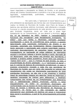 VICTOR RODRIGO TEOFILO DECARVALHO
OAB/MT 8713
literal ilegalidade e desrespeito ao Estado de Direito, e em presente
ofensa aos Direitos Constitucionais e contrário a luz e aos princípios da
legalidade, impessoalidade, publicidade, moralidade, eficiência,
razoabilidade, etc.
Por outro lado, o ^periculum in mora"decorre que o
ATO OMISSIVO de desrespeito aos termos das Leis Complementares que
institui no âmbito do Município de Cuiabá, novo Plano de Cargos e
Salários dos servidores públicos municipais, está afentando a situação
funcional e o devido enquadramento de cada servidor ora representado
pelo Sindicato Impetrante, tendo em vista que o prazo legal
estabelecido na Lei Complementar, de que deveria o Município, até o
dia 15 de Setembro de 2007r realizar o "enquadramento
funcional dos servidores" está devidamente transposto, "in
álibis", sem que tenha o Município realizado qualquer
manifestação a cerca de providências para cumprir o quanto
determinado pela Legislação instituidora do direito e ora
invocada, associado aos fundamentos fáticos ilegalidade do
texto aprovado e sancionado pela própria autoridade coatora,
contumaz descumprimento de preceitos legais, ausência de
transparência na realização de acões públicas de interesses
sociais^ e jurídicos fofensa a direito líquido e certo, derivado de
Lei Municipan, além das lesões aos direitos dos servidores e
também a própria ordem económica, ficam mais que patente o
^fumus boní íurís" - que é a fumaça do bom direito, ou seia, a
plausibilidade do direito pleiteado - e, o ^periculum ín mora" —
que é o perigo da demora do provimento iurisdicíonal, in casu, o
prejuízo progressivo causado a cada dia aos servidores do
Município de Cuiabá, que por certo não reaverão os valores que
injustamente vão vendo ser diariamente suprimentos de suas
averbações funcionais, se não vier a ser suspensa a conduta
ilegal da autoridade Coatora ora descrita, torna-se imperioso a
imediata concessão de liminar para determinar o imediato
cumprimento dos termos da Lei Complementar que determina
que a administração publica municipal, realize o total
enquadramento de todos os servidores municipais em
conformidade com os termos do texto legal que instituiu o novo
Plano de Cargos e Salários dos Servidores do Município de
CuaibáfMT^, de forma que a não concessão da medida
emerqencial aqui pleiteada irá implicar em grave e irreversível
dano social e económico, o qual ia foi minuciosamente articulado
acima.
Rua Manoel Ferreira de Mendonça,n°.249 - Bairro Bandeirantes- Cuiabá - Mt
Fone: 065- 3623-0395 e Cel n° 81236106
17
 