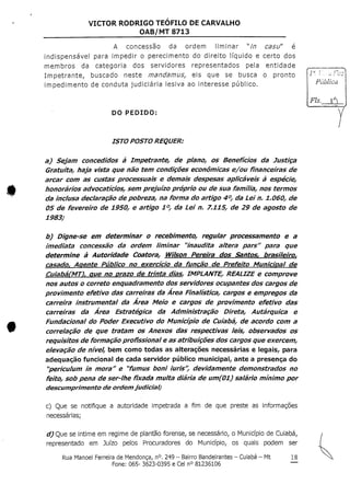 VICTOR RODRIGO TEOFILO DE CARVALHO
OAB/MT 8713
A concessão da ordem liminar "Y/7 casu" é
indispensável para impedir o perecimento do direito líquido e certo dos
membros da categoria dos servidores representados pela entidade
Impetrante, buscado neste mandamus, eis que se busca o pronto
impedimento de conduta judiciária lesiva ao interesse público.
DO PEDIDO:
ISTO POSTO REQUER;
a) Sejam concedidos à Impetrante, de plano, os Benefícios da Justiça
Gratuita, haja vista que não tem condições económicas e/ou financeiras de
arcar com as custas processuais e demais despesas aplicáveis à espécie,
honorários advocatícios, sem prejuízo próprio ou de sua família, nos termos
da inclusa declaração de pobreza, na forma do artigo 4°, da Lei n, 1.06O, de
OS de fevereiro de 1950, e artigo 1°, da Lei n. 7.115, de 29 de agosto de
1983;
b) Digne-se em determinar o recebimento, regular processamento e a
imediata concessão da ordem liminar "inaudita altera pars'r para que
determine à Autoridade Coatora, Wilson Pereira dos Santos, brasileiro,
casado. Agente Público no exercício da função de Prefeito Municipal de
CuíabáCMTlr que no prazo de trinta díasr IMPLANTE, REALIZE e comprove
nos autos o correio enquadramento dos servidores ocupantes dos cargos de
provimento efetívo das carreiras da Área Fínalística, cargos e empregos da
carreira instrumental da Área Meio e cargos de provimento efetívo das
carreiras da Área Estratégica da Administração Díreta, Autárquica e
Fundacional do Poder Executivo do Município de Cuiabá, de acordo com a
correlação de que tratam os Anexos das respectivas leis, observados os
requisitos de formação profissional e as atribuições dos cargos que exercem,
elevação de nível, bem como todas as alterações necessárias e legais, para
adequação funcional de cada servidor público municipal, ante a presença do
"perículum in mora" e "fumus boní iuris", devidamente demonstrados no
feito, sob pena de ser-lhe fixada multa diária de um(01) salário mínimo por
descumprímento de ordemjudicial?
c) Que se notifique a autoridade impetrada a fim de que preste as informações
necessárias;
d) Que se intime em regime de plantão forense, se necessário, o Município deCuiabá,
representado em Juízo pelos Procuradores do Município, os quais podem ser
bíblica
Fls,
Rua Manoel Ferreira deMendonça, n°.249 - Bairro Bandeirantes - Cuiabá - Mt
Fone: 065- 3623-0395 e Cel n° 81236106
18
 