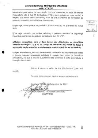 VICTOR RODRIGO TEOFILO DE CARVALHO
OAB/MT 8713
encontrados para efeitos de comunicação dos atos processuais, na sede da referida
Procuradoria, sito à Rua 24 de Outubro, n° 524, bairro goiabeiras, nesta capital, a
respeito dos termos deste mandamus, a fim de que os mesmos se manifestem se
quiserem a respeito, na qualidadede litisconsortes;
e)Que seja colhido parecer do Ministério Público Estadual, na qualidade de custus
íegis,
f)Que seja concedido, em caráter definitivo, o presente Mandado de Segurança
Preventivo, nos termos dos pedidos elencados no item "B" e "C".
g)Sejam concedidos, para o bom termo das diligências, os benefícios
contidos no artigo 172, § 2°, do Código de Processo Civil, ordem de busca e
apreensão de documentos, arrombamento e reforço policial, se necessário;
h)Sejam as Requeridas, em caso de resistência, condenadasao pagamento das custas
e demais despesas processuais aplicáveis à espécie, bem como os honorários
advocatícios, vez que o ónus da sucumbência são conferidos à parte que motivou a
formação da contenda.
1a f-í.-™ ;•;.
Pública
Fls. QP/
reais).
Dá-se à causa o valor de R$ 100.000,00 (cem mil
Termos com os quais pede e espera deferimento.
Setembro de 2007.
DR RODRIGO TEOFILO DE CARVALHO
OAB/MT 8713
Rua Manoel Ferreira de Mendonça, n°.249 - Bairro Bandeirantes - Cuiabá - Mt
Fone: 065- 3623-0395 e Cel n° 81236106
19
 