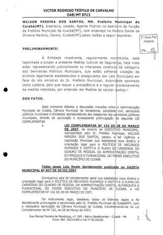 VICTOR RODRIGO TEOFILO DE CARVALHO
OAB/MT 8713
Municipal de
da função
Dante de
expostas:
WILSON PEREIRA DOS SANTOS, MD. Prefeito
Cuiabá(MT), brasileiro, casado, Agente Público no exercício
de Prefeito Municipal de Cuaibá(MT), com endereço no Palácio
Oliveira Martins, Centro, Cuiabá(MT),pelas razões a seguir
PRELIMINARMENTE:
A Entidade impetrante, regularmente constituída, está
1a. Vara Faz
pública
Fls.
legitimada a propor a presente Medida Judicial de Segurar
estar representando judicialmente os interesses coletivos
ca, haja vista
da categoria
dos Servidores Públicos Municipais, que estão sofrendo violação de
direitos legalmente estabelecidos e assegurados por Leis Municipais em
face do ato omissivo do Sr. Prefeito Municipal, Autoridade apontada
como coatora, pelo que requer a procedência e o regular processamento
da medida intentada, por entender der Medida de salutar Justiça !
DOS FATOS:
Após inúmeros debates e discussões travadas entre
Municipal de Cuiabá, Câmara Municipal de Vereadores, sociedade:
LEI COMPLEMENTAR N° 152 DE
DE 2007, de Autoria
representado pelo Sr.
PEREIRA DOS SANTOS, passou a
Legislação Municipal que estabelece
orientação legal para A POLÍTICA
HUMANOS E INSTITUI O PLANO DB
28 DE MARCO
MUNICIPAL N° 837 DE30/03/2007
Começamos pela lei complementar geral que estabelece nova diretriz e
orientação legal para A POLÍTICA DE RECURSOS HUMANOS E INSTITUI O PLANO DE
CARREIRAS DO QUADRO DE PESSOAL DA ADMINISTRAÇÃO DIRETA, AUTÁRQUICA E
FUNDACIONAL DO PODER EXECUTIVO DO MUNICÍPIO
COMPLEMENTAR N° 152 DE 28 DE MARÇO DE 2007.
DE
a Administração
civil, servidores
públicos municipais e entidades representativas das categorias dos servidores públicos
municipais, através da aprovação e consequente promulgação eJa seguinte LEI
COMPLEMENTAR
de EXECUTIVO MUNICIPAL,
Prefeito Municipal, WILSON
ter vigência a
nova diretriz e
DE RECURSOS
CARREIRAS DO
QUADRO DE PESSOAL DA ADMINISTRAÇÃO DIRETA,
AUTÁRQUICA E FUNDACIÇNAL DO PODER EXECUTIVO
DO MUNICÍPIO DE CUIABÁ
Todas essas Leis foram devidamente publicaba na GAZETA
CUIABÁ, a LEI
Tal instrumento legal, obedeceu todos os trâmi:es legais e foi
devidamente promulgada e sancionada pelo Sr. Prefeito Municipal de Cuiabá/MT, com
a necessária aprovação da Câmara Municipal de Cuiabá, transformando-se na Lei
Complementar de N° 152, de 28 de Março de 2007;
Rua Manoel Ferreira de Mendonça/n0. 249 - Bairro Bandeirantes - Cijiabá - Mt
Fone: 065-3623-0395 e Cel n° 81236106
 