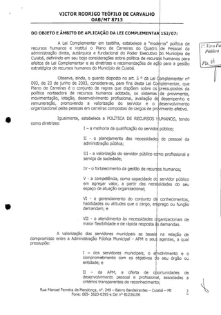VICTOR RODRIGO TEÓFILO DE CARVALHO
OAB/MT 8713
DO OBJETO E ÂMBITO DE APLICAÇÃO DA LEI COMPLEMENTAR) 152/07:
A Lei Complementar em testilha, estabelece a "moderna" política de
recursos humanos e institui o Plano de Carreiras do Quadro de Pessoal da
administração direta, autárquica e fundacional do Poder Executivo do Município de
Cuiabá, definindo em seu bojo considerações sobre política de recursos humanos para
efeitos da Lei Complementar e as diretrizes e recomendações de açi|o para a gestão
estratégica de recursos humanos do Município deCuiabá.
Observa, ainda, o quanto disposto no art. 5 ° da Lei Complementar n°
093, de 23 de junho de 2003, considera-se, para fins desta Lei Coijnplementar, que
Plano de Carreiras é o conjunto de regras que dispõem sobre os
política norteadora de recursos humanos adotada, os sistemas
movimentação, lotação, desenvolvimento profissional, avaliação dej
remuneração, promovendo a valorização do servidor e o
pressupostos da
de provimento,
desempenho e
desenvolvimento
organizacional pelas pessoas em carreiras compostas de cargos de projvimento efetivo.
Igualmente, estabelece a POLÍTICA DE RECURSOS
como diretrizes:
I - amelhoria da qualificação do servidot{
^UMANOS, tendo
público;
II - o planejamento das necessidades
administração pública;
III - a valorização do servidor público cojmo profissional a
serviço da sociedade;
IV - o fortalecimento da gestão de recur:
V - a competência, como capacidade d<
de pessoal da
jos humanos;
servidor público
em agregar valor, a partir das necessidades do seu
espaço de atuação organizacional;
VI - o gerenciamento do conjunto de conhecimentos,
habilidades ou atitudes que o cargo, enjiprego ou função
demandam; e
VII - o atendimento às necessidades oj
maior flexibilidade e de rápida resposta gs
A valorização dos servidores municipais se baseía|
compromisso entre a Administração Pública Municipal - APM e seu
pressupõe:
I - dos servidores municipais, o
comprometimento com os objetivos
entidade; e
•ganizacionais de
demandas.
na relação de
agentes, a qual
ehvolvimento e o
do seu órgão ou
II - da APM, a oferta de oportunidades de
desenvolvimento pessoal e profissional, associadas a
critérios transparentes de reconhecimento;
/". VaraFa.
Pública
F/*.A_
Rua Manoel Ferreira deMendonça, n°. 249 - Bairro Bandeirantes - Cuiabá- Mt
Fone: 065- 3623-0395 e Cel n° 81236106
 