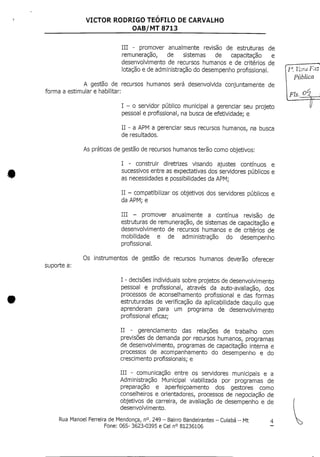 VICTOR RODRIGO TEOFILO DE CARVALHO
OAB/MT 8713
III - promover anualmente revisão de estruturas de
remuneração, de sistemas de capacitação e
desenvolvimento de recursos humanos e de critérios de
lotação e de administração do desempenho profissional.
A gestão de recursos humanos será desenvolvida conjuntamente de
forma a estimular e habilitar:
I - o servidor público municipal a gerenciar seu projeto
pessoal e profissional/ na busca de efetividade; e
II - a APM a gerenciar seus recursos humanos, na busca
de resultados.
As práticas de gestão de recursos humanosterão como objetivos:
I - construir diretrizes visando ajustes contínuos e
sucessivos entre as expectativas dos servidores públicos e
as necessidades e possibilidades da APM;
II - compatibilizar os objetivos dosservidores públicos e
da APM; e
III - promover anualmente a contínua revisão de
estruturas de remuneração, de sistemas de capacitação e
desenvolvimento de recursos humanos e de critérios de
mobilidade e de administração do desempenho
profissional.
suporte a:
Os instrumentos de gestão de recursos humanos deverão oferecer
I - decisões individuais sobre projetos de desenvolvimento
pessoal e profissional, através da auto-avaliação, dos
processos de aconselhamento profissional e das formas
estruturadas de verificação da aplicabilidade daquilo que
aprenderam para um programa de desenvolvimento
profissional eficaz;
II - gerenciamento das relações de trabalho com
previsões de demanda por recursos humanos, programas
de desenvolvimento, programas de capacitação interna e
processos de acompanhamento do desempenho e do
crescimento profissionais; e
III - comunicação entre os servidores municipais e a
Administração Municipal viabilizada por programas de
preparação e aperfeiçoamento dos gestores como
conselheiros e orientadores, processos de negociação de
objetivos de carreira, de avaliação de desempenho e de
desenvolvimento.
Rua Manoel Ferreira de Mendonça, n°.249 - Bairro Bandeirantes - Cuiabá - Mt 4
Fone: 065- 3623-0395 e Cel n° 81236106
Pública
 