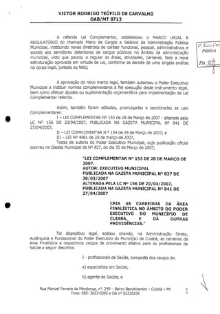 VICTOR RODRIGO TEOFILO DE CARVALHO
OAB/MT 8713
A referida Lei Complementar, estabeleceu o MARCO LEGAL E
REGULATÓRIO do chamado Plano de Cargos e Salários da Administração Pública
Municipal, instituindo novas diretrizes de caráter funcional, pessoal, administrativos e
sociais aos servidores detentores de cargos públicos no âmbito da administração
municipal, visto que passou a regular as áreas, atividades, carreiras, face a nova
estruturação aprovada em virtude de Lei,conforme se denota de uma singela análise
no corpo legal, juntado ao feito;
A aprovação do novo marco legal, também autorizou o Poder Executivo
Municipal a instituir normas complementares à fiel execução deste instrumento legal,
bem como efetuar ajustes ou suplementação orçamentaria para implementação da Lei
Complementar referida.
Assim, também foram editadas, promulgadas e sancionadas as Leis
Complementares:
I - LEI COMPLEMENTAR N° 153 de28deMarço de2007 - alterada pela
LC N° 156 DE 20/04/2007, PUBLICADA NA GAZETA MUNICIPAL N° 841 DE
27/04/2007,
II - LEI COMPLEMENTAR N° 154 de28de Março de2007; e
III - LEI N° 4961de 29 de março de 2007,
Todas de autoria do Poder Executivo Municipal, cuja publicação oficial
ocorreu na Gazeta Municipal de N° 837, do dia 30 de Março de 2007;
"LEI COMPLEMENTAR N° 153 DE 28 DE MARÇO DE
2007.
AUTOR: EXECUTIVO MUNICIPAL
PUBLICADA NA GAZETAMUNICIPAL N° 837 DE
30/03/2007
ALTERADA PELA LC NO156 DE 20/04/2007,
PUBLICADA NA GAZETA MUNICIPAL N° 841 DE
27/04/2007
CRIA AS CARREIRAS DA ÁREA
FINALÍSTICA NO ÂMBITO DO PODER
EXECUTIVO DO MUNICÍPIO DE
CUIABÁ, E DÁ OUTRAS
PROVIDÊNCIAS."
Tal dispositivo legal, acabou criando, na Administração Direta,
Autárquica e Fundacional do Poder Executivo do Município de Cuiabá, as carreiras da
área Finalística e respectivos cargos de provimento efetivo para os profissionais da
Saúde a seguir descritos:
I - profissionais de Saúde, composta dos cargos de:
a) especialista em Saúde;
b) agente de Saúde; e
l". ten-zrtz
Pública
Rua Manoel Ferreira deMendonça, n°.249 - Bairro Bandeirantes - Cuiabá - Mt
Fone: 065- 3623-0395 e Cel n° 81236106
 