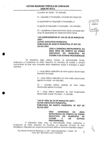 VICTOR RODRIGO TEOFILO DE CARVALHO
OAB/MT 8713
c) auxiliar emSaúde - Em extinção.
II - regulação e Fiscalização, composta dos cargos de:
a) especialistaem Regulaçãoe Fiscalização; e
b) agente de Regulaçãoe Fiscalização - Em extinção;
III - assistência eDesenvolvimento Social, composta pelo
cargo de Especialistaem Desenvolvimento Social.
"LEI COMPLEMENTAR N° 154 DE28 DEMARÇO DE
2007.
AUTOR: EXECUTIVO MUNICIPAL
PUBLICADA NA GAZETA MUNICIPAL N° 837 DE
30/03/2007
CRIA A CARREIRA INSTRUMENTAL DA
ÁREA MEIO NO ÂMBITO DO PODER
EXECUTIVO DO MUNICÍPIO DE
CUIABÁ E DÁ OUTRAS PROVIDENCIAS
Tal dispositivo legal, acabou criando, na Administração Direta,
Autárquica e Fundacional do Poder Executivo do Município de Cuiabá, a carreira
instrumental da área meio composta pelos respectivos cargos e empregos a seguir
descritos:
I - cargo efetivo estatutário de nível superior denominado
Executivo Municipal;
II - cargo efetivo estatutário denível médio denominado
agente municipal- emextinção;
III - emprego público celetista de nível médio
denominado agente municipal;
IV - cargo efetivo estatutário de nível fundamental
denominado Auxiliar Municipal- mextinção.
"LEI N° 4961 DE29 DEMARÇO DE 2007",
AUTOR EXECUTIVO MUNICIPAL,
PUBLICADA NA GAZETA MUNICIPAL N° 837 DE
30/03/2007
CRIA CARREIRAS DA ÁREA
ESTRATÉGICA NO ÂMBITO DO PODER
EXECUTIVO DO MUNICÍPIO DE
CUIABÁ E DÁ OUTRAS
PROVIDENCIAS.
O dispositivo legal, criou na Administração direta, autárquica e
fundacional do Poder Executivo do Município, as seguintes carreiras da área
Estratégica, integradas por cargosde provimento efetivos conforme expostas a seguir:
Rua Manoel Ferreira deMendonça, n°.249 - Bairro Bandeirantes - Cuiabá - Mt 6
Fone: 065- 3623-0395 e Cel n° 81236106
 