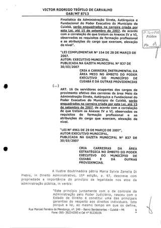 VICTOR RODRIGO TEOFILO DE CARVALHO
OAB/MT 8713
(...)
Finalística da Administração Direta, Autárquica e
Fundacional do Poder Executivo do Município de
Cuiabá, serão enquadrados na carreira criada por
esta Leir até 15 de setembro de 2007, de acordo
com a correlação de que tratam osAnexos IV a VI,
observados os requisitos de formação profissional
e as atribuições do cargo que exercem, elevação
de nível".
"LEI COMPLEMENTAR N° 154 DE28 DEMARÇODE
2007.
AUTOR: EXECUTIVO MUNICIPAL
PUBLICADA NA GAZETA MUNICIPAL N° 837 DE
30/03/2007
CRIA A CARREIRA INSTRUMENTAL DA
ÁREA MEIO NO ÂMBITO DO PODER
EXECUTIVO DO MUNICÍPIO DE
CUIABÁ E DÁ OUTRAS PROVIDENCIAS
ART. 16 Os servidores ocupantes dos cargos de
provimento efetivo das carreiras da área Meio da
Administração Direta, Autárquica e Fundacional do
Poder Executivo do Município de Cuiabá, serão
enquadrados na carreira criada por esta Lei, até 15
de setembro de 2007, de acordo com a correlação
de que tratam os Anexos IV a VI, observados os
requisitos de formação profissional e as
atribuições do cargo que exercem, elevação de
nível.
Ia. Vara Faz
Pública
Fls.
"LEI N° 4961 DE29 DEMARÇO DE2007",
AUTOR EXECUTIVO MUNICIPAL,
PUBLICADA NA GAZETA MUNICIPAL N° 837
30/03/2007
DE
CRIA CARREIRAS DA ÁREA
ESTRATÉGICA NO ÂMBITO DO PODER
EXECUTIVO DO MUNICÍPIO DE
CUIABÁ E DÁ OUTRAS
PROVIDENCIAS.
A ilustre doutrinadora pátria Maria Sylvia Zanella Di
Pietro, in Direito Administrativo, 15a edição, p. 67, descreve com
propriedade a importância do princípio da legalidade nos atos da
administração pública, in verbis:
"Este princípio juntamente com o de controle da
Administração pelo Poder Judiciário, nasceu com o
Estado de Direito e constitui uma das principais
garantias do respeito aos direitos individuais. Isto
porque a lei, ao mesmo tempo em que os define,
Rua Manoel Ferreira de Mendonça, n°.249 - Bairro Bandeirantes - Cuiabá - Mt 8
Fone: 065- 3623-0395 e Cel n° 81236106
 
