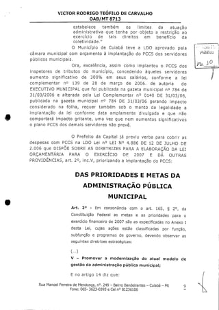 VICTOR RODRIGO TEÓFILO DE CARVALHO
OAB/MT 8713
t
estabelece também os limites da atuação
administrativa que tenha por objeto a restrição ao
exercício de tais direitos em benefício da
coietividade."
O Município de Cuiabá teve a LDO aprovado pela
câmara municipal com orçamento à implantação do PCCS dos servidores
públicos municipais.
Ora, excelência, assim como implantou o PCCS dos
inspetores de tributos do município, concedendo àqueles servidores
aumento significativo de 300% em seus salários, conforme a lei
complementar n° 139 de 28 de março de 2006. de autoria do
EXECUTIVO MUNICIPAL que foi publicada na gazeta municipal n° 784 de
31/03/2006 e alterada pela Lei Complementar n° 0140 DE 31/03/06,
publicada na gazeta municipal n° 784 DE 31/03/06 gerando impacto
considerado na folha, requer também sob o manto da legalidade a
implantação da lei conforme data amplamente divulgada e que não
comportará impacto gritante, uma vez que nem aumentos significativos
o plano PCCS dos demais servidores não prevê.
O Prefeito da Capital já previu verba para cobrir as
despesas com PCCS na LDO Lei n° LEI N° 4.886 DE 12 DE JULHO DE
2.006 que DISPÕE SOBRE AS DIRETRIZES PARA A ELABORAÇÃO DA LEI
ORÇAMENTARIA PARA O EXERCÍCIO DE 2007 E DÁ OUTRAS
PROVIDÊNCIAS, art. 2°, ínc.V, priorizando a implantação do PCCS:
F/5.
DAS PRIORIDADES E METAS DA
ADMINISTRAÇÃO PÚBLICA
MUNICIPAL
Art. 2° - Em consonância com o art. 165, § 2°, da
Constituição Federal as metas e as prioridades para o
exercício financeiro de2007 são as especificadas noAnexo I
desta Lei, cujas ações estão classificadas por função,
subfunção e programas de governo, devendo observar as
seguintes diretrizes estratégicas;
(...)
V - Promover a modernização do atual modelo de
gestão da administração pública municipal;
E no artigo 14 dizque:
Rua Manoel Ferreira de Mendonça, n°.249 - Bairro Bandeirantes - Cuiabá - Mt 9
Fone: 065- 3623-0395 e Cel n° 81236106
 