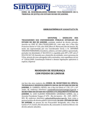 EXMO. SR. DESEMBARGADOR PRIMEIRO VICE-PRESIDENTE DO E.
TRIBUNAL DE JUSTIÇA DO ESTADO DO RIO DE JANEIRO.
GRERJ ELETRÔNICA Nº 11416371273-70.
SINTUPERJ – SINDICATO DOS
TRALHADORES DAS UNIVERSIDADES PÚBLICAS ESTADUAIS NO
ESTADO DO RIO DE JANEIRO, entidade sindical de direito privado,
inscrita no CNPJ Nº 046.178.845/0001-81, com sede sito à Rua São
Francisco Xavier nº 524, sala 1020, Bloco D, Maracanã, Rio de Janeiro, RJ,
neste ato representada por seu Coordenador Geral, o Sr. ANTONIO
VIRGINIO FERNANDES, brasileiro, solteiro, servidor público aposentado,
portador da identidade nº 06135515-2, expedida pelo IFP e CPF sob nº
054.592.567-20, fazendo seu o domicilio da entidade, vem à presença de
V.Exa. através de seus advogados infra-assinados, com supedâneo na Lei
nº 12016/2009, Constituição Federal e demais legislações aplicáveis à
espécie, impetrar
MANDADO DE SEGURANÇA
COM PEDIDO DE LIMINAR
em face dos atos coatores dos EXMOS. SR. SECRETÁRIO DA CIÊNCIA,
TECNOLOGIA E DESENVOLVIMENTO SOCIAL DO ESTADO DO RIO DE
JANEIRO, Sr. GABRIELL NEVES, sito à Rua da Glória nº 178, 13º e 14º
andar, RJ, endereço eletrônico contato@cienciaetecnologia.rj.gov.br e
SECRETÁRIO DE ESTADO DE FAZENDA E PLANEJAMENTO DO RIO DE
JANEIRO, Sr. LUIZ CLÁUDIO FERNANDES LOURENÇO GOMES, sito à
Avenida Presidente Vargas nº 670 – Rio de Janeiro – RJ – CEP.: 20071-
001, RJ, endereço eletrônico gabsefaz@fazenda.rj.gov.br, bem como a
pessoa jurídica de direito público interessada, in casu o ESTADO DO RIO
DE JANEIRO, na pessoa de seu Procurador designado, sito à Rua do
Carmo nº 27, Centro, Rio de Janeiro, RJ, consoante os motivos fáticos e de
direito adiante aduzidos.
 