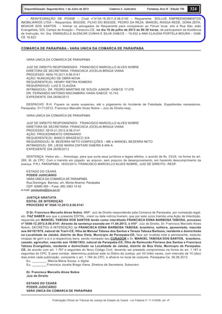 Publicação Oficial do Tribunal de Justiça do Estado do Ceará - Lei Federal nº 11.419/06, art. 4º
324Disponibilização: Segunda-feira, 1 de Julho de 2013 Caderno 2: Judiciário Fortaleza, Ano IV - Edição 750
– REINTEGRAÇÃO DE POSSE – Cível n°4134-16.2011.8.06.0140 – Requerente: SOLLUS EMPREENDIMENTOS
IMOBILIARIOS LTDA – Requeridos: BIGODE, FILHO DO BIGODE, PEDRO DA REZA, MANOEL RASGA REDE, DONA ZEFA,
MOACIR DOS SANTOS – Intimar os advogados do Requerente para comparecer ao Fórum local, sito à Rua São João
Evangelista, 525, Campo de Aviação – Paracuru-CE, no dia 10 de julho de 2013 às 09:30 horas, de participarem da Audiência
de Instrução, Int. Dra. EMANUELLE ALENCAR CUNHA E SILVA OAB/CE – 18.932 e ANA CLAUDIA PORTELA MOURA – OAB/
CE 18.822.
COMARCA DE PARAIPABA - VARA UNICA DA COMARCA DE PARAIPABA
VARA UNICA DA COMARCA DE PARAIPABA
JUIZ DE DIREITO RESPONDENDO: FRANCISCO MARCELLO ALVES NOBRE
DIRETORA DE SECRETARIA: FRANCISCA JOCELIA BRAGA VIANA
PROCESSO: 4654-70.2011.8.06.0141
AÇÃO: NUNCIAÇÃO DE OBRA NOVA
REQUERENTE(S): HENRY RIETRA ROMERO
REQUERIDO(S): LUIZ E CLAUDIA
INTIMADO(S): DR. PEDRO MARTINS DE SOUZA JUNIOR -OAB/CE 17.076
DR. FERNANDO ANTONIO MACAMBIRA VIANA OAB/CE 10.743
EXPEDIENTE DIA 28/06/2013
DESPACHO: R.H. Fiquem os autos suspenso, até o julgamento do Incidente de Falsidade. Expedientes necessários.
Paraipaba, 01/11/2012. Francisco Marcello Alves Nobre – Juiz de Direito-resp.
VARA UNICA DA COMARCA DE PARAIPABA
JUIZ DE DIREITO RESPONDENDO: FRANCISCO MARCELLO ALVES NOBRE
DIRETORA DE SECRETARIA: FRANCISCA JOCELIA BRAGA VIANA
PROCESSO: 5819-21.2012.8.06.0141
AÇÃO: PROCEDIMENTO ORDINARIO
REQUERENTE(S): BANCO BRADESCO S/A
REQUERIDO(S): M. BEZERRA NETO CONFECÇÕES – ME e MANOEL BEZERRA NETO
INTIMADO(S): DR. LIEGE MARIA ZAFFARI OAB/RN 8.494-A
EXPEDIENTE DIA 28/06/2013
SENTENÇA: Vistos etc..., Homologo, para que surta seus jurídicos e legais efeitos, o acordo de fls. 23/24, na forma do art.
269, III, do CPC. Com o transito em julgado, ao arquivo, sem prejuízo de desarquivamento, em havendo descumprimento da
avença. P.R.I. PARAIPABA, 18/03/2013. FRANCISCO MARCELLO ALVES NOBRE, JUIZ DE DIREITO– RESP.
ESTADO DO CEARÁ
PODER JUDICIÁRIO
VARA ÚNICA DA COMARCA DE PARAIPABA
Rua Domingos Barroso, s/n, Monte Alverne, Paraipaba
CEP: 62685 000 – Fone: (85) 3363 14 42
e-mail: paraipaba@tjce.jus.br
JUSTIÇA GRATUITA
EDITAL DE INTERDIÇÃO
PROCESSO Nº 5548-12.2012.8.06.0141
O Dr. Francisco Marcello Alves Nobre, MMº. Juiz de Direito respondendo pela Comarca de Paraipaba, por nomeação legal,
etc. FAZ SABER aos que o presente EDITAL, virem ou dele notícia tiverem, que por este Juízo tramita uma Ação de Interdição,
requerida por MANOEL TABOSA DOS SANTOS tendo como interditada FRANCISCA EDNA BARBOSA TABOSA, processo
nº 5548-12.2012.8.06.0141. Através da sentença exarada em 11.04.2013, o MMº. Juiz de Direito, Dr. Francisco Marcello Alves
Nobre, DECRETOU A INTERDIÇÃO de FRANCISCA EDNA BARBOSA TABOSA, brasileira, solteira, aposentada, nascida
aos 04/10/1979, natural de Trairi-CE, filha de Manoel Tabosa dos Santos e Tereza Tabosa Barbosa, residente e domiciliada
na Localidade de Jatobá, distrito de Boa Vista, Município de Paraipaba-CE, face ser inválida total e permanente, estando
incapaz de gerir a si e a respectivos bens, sendo nomeado seu CURADOR o Sr. MANOEL TABOSA DOS SANTOS, brasileiro,
casado, agricultor, nascido aos 10/06/1953, natural de Paraipaba-CE, filho de Raimundo Floriano dos Santos e Francisca
Tabosa Evangelista, residente e domiciliado na Localidade de Jatobá, distrito de Boa Vista, Município de Paraipaba-
CE, de acordo com art. 1.767 e seguintes do Novo Código Civil, devendo ser prestado compromisso na forma do art. 1.187 e
seguintes do CPC. E para constar, determinou publicar este no Diário da Justiça, por 03 (três) vezes, com intervalo de 10 (dez)
dias entre cada publicação, consoante o art. 1.184 do CPC, e afixá-lo no local de costume. Paraipaba-Ce, 06.06.2013.
Eu, ________, Márcia Maria Sousa, o digitei.
Eu, ________,Francisca Jocelia Braga Viana, Diretora de Secretaria, Subscrevi.
Dr. Francisco Marcello Alves Nobre
Juíz de Direito
ESTADO DO CEARÁ
PODER JUDICIÁRIO
VARA ÚNICA DA COMARCA DE PARAIPABA
 