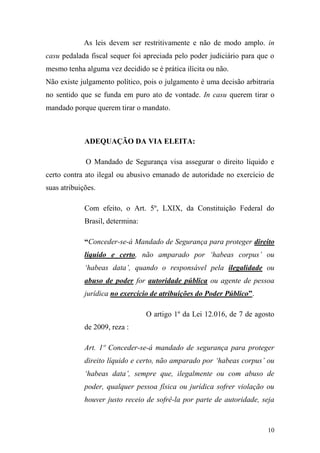 10
As leis devem ser restritivamente e não de modo amplo. in
casu pedalada fiscal sequer foi apreciada pelo poder judiciário para que o
mesmo tenha alguma vez decidido se é prática ilícita ou não.
Não existe julgamento político, pois o julgamento é uma decisão arbitraria
no sentido que se funda em puro ato de vontade. In casu querem tirar o
mandado porque querem tirar o mandato.
ADEQUAÇÃO DA VIA ELEITA:
O Mandado de Segurança visa assegurar o direito líquido e
certo contra ato ilegal ou abusivo emanado de autoridade no exercício de
suas atribuições.
Com efeito, o Art. 5º, LXIX, da Constituição Federal do
Brasil, determina:
“Conceder-se-á Mandado de Segurança para proteger direito
líquido e certo, não amparado por ‘habeas corpus’ ou
‘habeas data’, quando o responsável pela ilegalidade ou
abuso de poder for autoridade pública ou agente de pessoa
jurídica no exercício de atribuições do Poder Público”.
O artigo 1º da Lei 12.016, de 7 de agosto
de 2009, reza :
Art. 1º Conceder-se-á mandado de segurança para proteger
direito líquido e certo, não amparado por ‘habeas corpus’ ou
‘habeas data’, sempre que, ilegalmente ou com abuso de
poder, qualquer pessoa física ou jurídica sofrer violação ou
houver justo receio de sofrê-la por parte de autoridade, seja
 