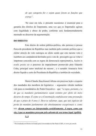 11
de que categoria for e sejam quais forem as funções que
exerça”.
No caso em tela, o presente mandamus é essencial para a
garantia dos direitos do Impetrante, uma vez que os Impetrados agiram
com ilegalidade e abuso de poder, conforme será fundamentadamente
mostrado no discorrer da argumentação.
DO DIREITO
Este direito de ordem público-política, não pertence à pessoa
física do presidente da República mas também pelo contrato político que o
eleitor através do voto outorgou ao eleito sendo que este mesmo voto é
tsambem aos candadatosd derotados pois o ato de pressupõe que ao votar o
impetrane concorda com as regras da democracia representativa. Assim in
oculis posita est o processo de impeachment promovido pore Edaurdo
Cuha, principal autor intelcital do mesmo , e o senador Anastacia feriu
direito líquido e certo da Presidenta da República e também da sociedade.
Maria Cláudia Bucchianeri1
afirma em preciosa lição a respeito
dos mandados dos membros do legislativo - argumento váloido tambem
vale para os mandatários do Poder Executivo - que “a regra, portanto, é a
de que os mandatos parlamentares sejam extintos por efeito do mero
decurso do tempo. É como se a Constituição estabelecesse uma presunção
de que o prazo de 4 anos é. Deve-se salientar, aqui, que tais espécies de
perda do mandato parlamentar são absolutamente excepcionais e, como
tais, devem sempre ser interpretadas restritivamente. A regra, como seu
viu, é que os mandatos pereçam pelo advento de seu termo legal. (grifei).
(...)
1
Pós Graduada em Direito do Estado pela Universidade de São Paulo (USP), in www,jus.com.br.
 