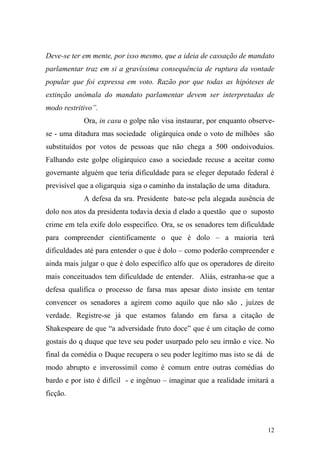 12
Deve-se ter em mente, por isso mesmo, que a ideia de cassação de mandato
parlamentar traz em si a gravíssima consequência de ruptura da vontade
popular que foi expressa em voto. Razão por que todas as hipóteses de
extinção anômala do mandato parlamentar devem ser interpretadas de
modo restritivo”.
Ora, in casu o golpe não visa instaurar, por enquanto observe-
se - uma ditadura mas sociedade oligárquica onde o voto de milhões são
substituídos por votos de pessoas que não chega a 500 ondoivoduios.
Falhando este golpe oligárquico caso a sociedade recuse a aceitar como
governante alguém que teria dificuldade para se eleger deputado federal é
previsível que a oligarquia siga o caminho da instalação de uma ditadura.
A defesa da sra. Presidente bate-se pela alegada ausência de
dolo nos atos da presidenta todavia dexia d elado a questão que o suposto
crime em tela exife dolo esspecifico. Ora, se os senadores tem dificuldade
para compreender cientificamente o que é dolo – a maioria terá
dificuldades até para entender o que é dolo – como poderão compreender e
ainda mais julgar o que é dolo específico alfo que os operadores de direito
mais conceituados tem dificuldade de entender. Aliás, estranha-se que a
defesa qualifica o processo de farsa mas apesar disto insiste em tentar
convencer os senadores a agirem como aquilo que não são , juízes de
verdade. Registre-se já que estamos falando em farsa a citação de
Shakespeare de que “a adversidade fruto doce” que é um citação de como
gostais do q duque que teve seu poder usurpado pelo seu irmão e vice. No
final da comédia o Duque recupera o seu poder legítimo mas isto se dá de
modo abrupto e inverossímil como é comum entre outras comédias do
bardo e por isto é difícil - e ingênuo – imaginar que a realidade imitará a
ficção.
 