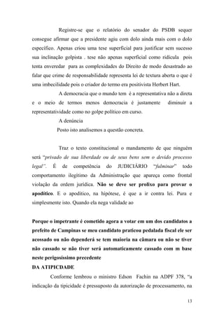 13
Registre-se que o relatório do senador do PSDB sequer
consegue afirmar que a presidente agiu com dolo ainda mais com o dolo
específico. Apenas criou uma tese superficial para justificar sem sucesso
sua inclinação golpista . tese não apenas superficial como ridícula pois
tenta enveredar para as complexidades do Direito de modo desastrado ao
falar que crime de responsabilidade representa lei de textura aberta o que é
uma imbecilidade pois o criador do termo era positivista Herbert Hart.
A democracia que o mundo tem é a representativa não a direta
e o meio de termos menos democracia é justamente diminuir a
representatividade como no golpe político em curso.
A denúncia
Posto isto analisemos a questão concreta.
Traz o texto constitucional o mandamento de que ninguém
será “privado de sua liberdade ou de seus bens sem o devido processo
legal”. É de competência do JUDICIÁRIO “fulminar” todo
comportamento ilegítimo da Administração que apareça como frontal
violação da ordem jurídica. Não se deve ser prolixo para provar o
apodítico. E o apodítico, na hipótese, é que a ir contra lei. Pura e
simplesmente isto. Quando ela nega validade ao
Porque o impetrante é cometido agora a votar em um dos candidatos a
prefeito de Campinas se meu candidato praticou pedalada fiscal ele ser
acossado ou não dependerá se tem maioria na câmara ou não se tiver
não cassado se não tiver será automaticamente cassado com m base
neste perigosíssimo precedente
DA ATIPICDADE
Conforme lembrou o ministro Edson Fachin na ADPF 378, “a
indicação da tipicidade é pressuposto da autorização de processamento, na
 