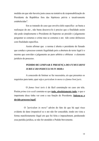 14
medida em que não haveria justa causa na tentativa de responsabilização do
Presidente da República fora das hipóteses prévia e taxativamente
estabelecidas”.
Em se tratando de caso que envolva dolo especifico ao basta a
realizaçao do ato , não basta descreve-lo é preciso que a finalidade assim
não pode simplesmente o Presidente do Supremo ao presidir o julgamento
perguntar se cometeu o crime mas se cometeu o ato tido como delituosos
com finalidade específica.
Assim afirmar que a norma é aberta o presidente do Senado
que conduz o processo comete ilegalidade pois a abertura do texto legal é o
mesmo que convidar o julgamento ao puro arbítrio e obliterar o elemento
juridicio do processo.
PEDIDO DE LIMINAR E PRESENÇA DO FUMUS BONI
IURIS E DO PERICULUM IN MORA
A concessão de liminar se faz necessária, eis que presentes os
requisitos para tanto, quer seja o periculum in mora e o fumus boni juris.
O fumus boni iuris é de fácil constatação no caso em tela.
Porém primo icto oculi constata-se que tudo, absolutamente tudo, o que o
impetrante disse tinha ver com a sua função de Presidenta. Sulcou-se o
devido processo legal!
O "periculum in mora" advém do fato de que há aqui risco
evidente de dano irreparável se o ato não for concedido, tendo em vista a
forma manifestamente ilegal em que foi feita o impeachment, perdurando
essa paródia jurídica, se não for atendido o Pedido brevemente.
 