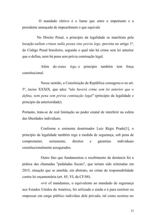 15
O mandado eletivo é o liame que entre o impetrante e a
presidente ameaçada de impeachment o que equivale
No Direito Penal, o princípio da legalidade se manifesta pela
locução nullum crimen nulla poena sine previa lege, prevista no artigo 1º,
do Código Penal brasileiro, segundo o qual não há crime sem lei anterior
que o defina, nem há pena sem prévia cominação legal.
Além do status lege, o princípio também tem força
constitucional.
Nesse sentido, a Constituição da República consagrou-o no art.
5º, inciso XXXIX, que aduz "não haverá crime sem lei anterior que o
defina, nem pena sem prévia cominação legal" (princípio da legalidade e
princípio da anterioridade).
Portanto, trata-se de real limitação ao poder estatal de interferir na esfera
das liberdades individuais.
Conforme o eminente doutrinador Luiz Régis Prado[1], o
princípio da legalidade também rege a medida de segurança, sob pena de
comprometer, seriamente, direitos e garantias individuais
constitucionalmente assegurados.
Outro fato que fundamentou o recebimento da denúncia foi a
prática das chamadas "pedaladas fiscais", que teriam sido reiteradas em
2015, situação que se amolda, em abstrato, no crime de responsabilidade
contra lei orçamentária (art. 85, VI, da CF/88).
writ of mandamus, o equivalente ao mandado de segurança
nos Estados Unidos da América, foi utilizado e ainda o é para restituir ou
empossar em cargo público indivíduo dele privado, tal como ocorreu no
 