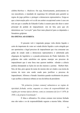 16
célebre Marbury v. Madision. Ou seja, historicamente, praticamente no
seu nascedouro, o mandado de segurança foi utilizado para garantir as
regras do jogo político e proteger a democracia representativa. Exige-se
que a intervenção pelo writ se dê em caráter excepcional como é caso em
tela em que o canalha do Eduardo Cunha é coautor para não dizer o autor
principal do pedido de impeachment. sim de fato, pois que ele
determinou sua “correção” para ficar mais plausível para os deputados e
Senadores golpistas.
DA OFENSA AO JURISTA
O presente writ é impetrado porque viola direito líquido e
certo do impetrante de votar ser votado direito líquido e certo atingido por
um oportunista e ilegal processo de impeachment que visa consumar um
golpe de estado onde a democracia representativa é substituída pela
oligarquia do legislativo e a pseudo-aristocracia do Poder Judiciário. Os
golpistas não estão satisfeitos em apenas manejar um processo de
impeachment que é uma farsa mas querem também ofender a ciência
jurídica deturpando as lições de um dos maiores o juristas Herbert Hart.
Sim, de fato, pois apesar do nome do mesmo não ser citado a sua teoria da
textura do texto esta sendo usada para justificar o processo de
impeachment. Afirmou o Senado Anastásia quando recebimento do parece
r que acolheu a denuncia rebateu as tese da defesa da presidente:
“Os primeiros [crimes comuns] submetem-se ao regime de
tipicidade fechada, estrita, enquanto os crimes de responsabilidade são
regidos por normas típicas abertas, como as constantes da Lei nº 1.079, de
1950, e da própria Constituição”.
É falsa a afirmativa. Os crimes comuns tem textura fechada
mas não todos e os de responsabilidade seguem a mesma linha. Afirmar
 