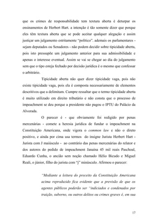 17
que os crimes de responsabilidade tem textura aberta é deturpar os
ensinamentos de Herbert Hart. a intenção é tão somente dizer que porque
eles têm textura aberta que se pode aceitar qualquer alegação e assim
justiçar um julgamento estritamente “político”. ademais os parlamentares -
sejam deputados ou Senadores - não podem decidir sobre tipicidade aberta,
pois isto pressupõe um julgamento anterior para sua admissibilidade e
apenas o interesse eventual. Assim se vai se chegar ao dia do julgamento
sem que o tipo esteja fechado por decisão jurídica é o mesmo que confessar
o arbitrário.
Tipicidade aberta não quer dizer tipicidade vaga, pois não
existe tipicidade vaga, pois ela é composta necessariamente de elementos
descritivos que a delimitam. Cumpre ressaltar que o termo tipicidade aberta
é muito utilizado em direito tributário e não consta que o processo de
impeachment se deu porque a presidente não pagou o IPTU do Palácio da
Alvorada.
O parecer é - que obviamente foi redigido por penas
mercenárias - comete a heresia jurídica de fundar o impeachment na
Constituição Americana, onde vigora o common law e não o direto
positivo, e ainda por cima usa termos do insigne Jurista Herbert Hart -
Jurista com J maiúsculo - ao contrário das penas mercenárias do relator e
dos autores do pedido de impeachment Janaína 45 mil reais Paschoal,
Eduardo Cunha, o ancião sem noção chamado Hélio Bicudo e Miguel
Reali, o júnior, filho do jurista com “j” minúsculo. Afirmou o parecer:
“Mediante a leitura do preceito da Constituição Americana
acima reproduzido fica evidente que a previsão de que os
agentes públicos poderão ser “indiciados e condenados por
traição, suborno, ou outros delitos ou crimes graves é, em sua
 