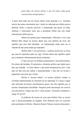18
parte final, de textura aberta e, por tal razão, pode gerar
controvérsias interpretativas”.
A parte final nada tem de textura aberta como pretende o sr. Anastásia
através das penas mercenárias pois afinal ser indiciado por delitos graves
delimita, fecha o máximo possível, a intepretação que possa ser dada.
Ademais é interessante notar que a presidente Dilma não esta sendo
indiciada por delitos graves.
Muitas leis podem gerar interpretações diferentes e isto é que
Herbert Hart chama de textura aberta mas esta abertura do texto não
significa que uma total liberdade na interpretação ainda mais em se
tratando de tipo penal ainda que improprio.
Herbert Hart é um positivista e nenhum positivista vai dizer
que uma lei especifica pode ser vaga. Textura aberta não significa aquilo
que o interprete arbitrariamente deseje interpretar.
O tipo tem que ser fechado juridicamente e não politicamente.
Os crimes são fechados. É justamente o elemento político que impõe que o
tipo seja fechado. se fosse aberto o tipo penal desapareceria, pois o tipo
para ser tipo tem que indicar a antijuridicidade. o fato não ser levado a
julgamento sem juízo que o feche .
Devido à “textura aberta”, as normas jurídicas sempre se
revelarão indeterminadas no momento da sua aplicação. É o preço a pagar
pela utilização de termos classificatórios gerais. Isto não significa que se
aceitem intepretações descabidas. Ninguém pode descarregar um resolver
em uma pessoa e alegar que não é crime porque livremente interpretar o
artigo 121 do CP.
O problema da textura do texto para Herbert Hart se resolve
com a discricionariedade do julgador. Para Dorkwin deve ser resolvido
pelos princípios do Direito. Maurício Ramos Thomaz contesta tal posição e
 