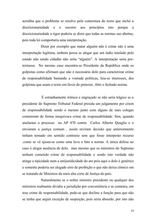 19
acredita que o problema se resolve pela contextura do texto que inclui a
discricionariedade e o socorro aos princípios isto porque a
discricionariedade a rigor poderia se dizer que todas as normas sao abertas,
pois toda lei comportaria uma interpretação.
Dizer por exemplo que matar alguém não é crime não é uma
interpretação legítima, embora possa se alegar que um índio tutelado pelo
estado não sendo cidadão não seria “alguém”. A interpretação seria pre-
textuosa. No mesmo caso encontra-se Presidente da República onde os
golpistas como afirmam que não é necessário dolo para caracterizar crime
de responsabilidade bastando a vontade políticas, leia-se interesses, dos
golpistas que usam o texto em favor do pretexto. Abri o fechado norma.
É estranhamente irônico e engraçado se não seria trágico se o
presidente do Supremo Tribunal Federal presida um julgamento por criem
de responsabilidade sendo o mesmo junto com alguns de sues colegas
cometeram de forma inequívoca crime de responsabilidade. Sim, quando
anularam o processo na AP 470 contra Carlos Alberto Quaglia e o
enviaram a justiça comum . assim reviram decisão que anteriormente
tinham tomado em sentido contrario sem que fosse interposto recurso
.como se vê ajusta-se como uma luva o fato a norma. A única defesa no
caso é alegar ausência de dolo. mas mesmo que os ministros do Supremo
tenham cometido crime de responsabilidade e sendo isto verdade não
atinge a tipicidade nem a antijuridicidade do ato pois aqui o dolo é genérico
e somente poderia ser alegado erro de proibição o que não deixa cômico em
se tratando de Ministros da mais alta corte de Justiça do país.
Naturalmente se o nobre ministro presidente ou qualquer dos
ministros realmente dividiu a jurisdição por conveniência e se cometeu, em
tese crime de responsabilidade, pede-se que decline a função para que não
se tenha que arguir exceção de suspeição, pois seria absurdo, por isto não
 