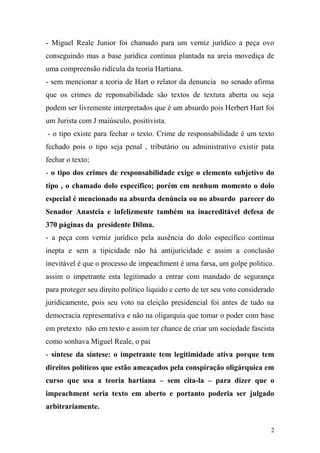 2
- Miguel Reale Junior foi chamado para um verniz jurídico a peça ovo
conseguindo mas a base jurídica continua plantada na areia movediça de
uma compreensão ridícula da teoria Hartiana.
- sem mencionar a teoria de Hart o relator da denuncia no senado afirma
que os crimes de reponsabilidade são textos de textura aberta ou seja
podem ser livremente interpretados que é um absurdo pois Herbert Hart foi
um Jurista com J maiúsculo, positivista.
- o tipo existe para fechar o texto. Crime de responsabilidade é um texto
fechado pois o tipo seja penal , tributário ou administrativo existir pata
fechar o texto;
- o tipo dos crimes de responsabilidade exige o elemento subjetivo do
tipo , o chamado dolo específico; porém em nenhum momento o dolo
especial é mencionado na absurda denúncia ou no absurdo parecer do
Senador Anastcia e infelizmente também na inacreditável defesa de
370 páginas da presidente Dilma.
- a peça com verniz jurídico pela ausência do dolo específico continua
inepta e sem a tipicidade não há antijuricidade e assim a conclusão
inevitável é que o processo de impeachment é uma farsa, um golpe politico.
assim o impetrante esta legitimado a entrar com mandado de segurança
para proteger seu direito político liquido e certo de ter seu voto considerado
juridicamente, pois seu voto na eleição presidencial foi antes de tudo na
democracia representativa e não na oligarquia que tomar o poder com base
em pretexto não em texto e assim ter chance de criar um sociedade fascista
como sonhava Miguel Reale, o pai
- síntese da síntese: o impetrante tem legitimidade ativa porque tem
direitos políticos que estão ameaçados pela conspiração oligárquica em
curso que usa a teoria hartiana – sem cita-la – para dizer que o
impeachment seria texto em aberto e portanto poderia ser julgado
arbitrariamente.
 