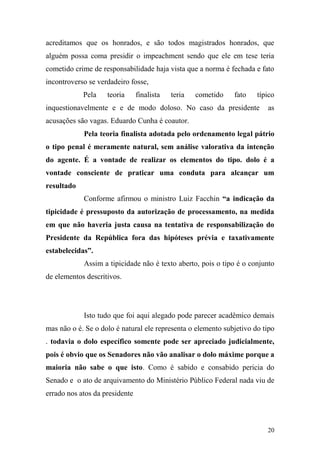 20
acreditamos que os honrados, e são todos magistrados honrados, que
alguém possa coma presidir o impeachment sendo que ele em tese teria
cometido crime de responsabilidade haja vista que a norma é fechada e fato
incontroverso se verdadeiro fosse,
Pela teoria finalista teria cometido fato típico
inquestionavelmente e e de modo doloso. No caso da presidente as
acusações são vagas. Eduardo Cunha é coautor.
Pela teoria finalista adotada pelo ordenamento legal pátrio
o tipo penal é meramente natural, sem análise valorativa da intenção
do agente. É a vontade de realizar os elementos do tipo. dolo é a
vontade consciente de praticar uma conduta para alcançar um
resultado
Conforme afirmou o ministro Luiz Facchin “a indicação da
tipicidade é pressuposto da autorização de processamento, na medida
em que não haveria justa causa na tentativa de responsabilização do
Presidente da República fora das hipóteses prévia e taxativamente
estabelecidas”.
Assim a tipicidade não é texto aberto, pois o tipo é o conjunto
de elementos descritivos.
Isto tudo que foi aqui alegado pode parecer acadêmico demais
mas não o é. Se o dolo é natural ele representa o elemento subjetivo do tipo
. todavia o dolo específico somente pode ser apreciado judicialmente,
pois é obvio que os Senadores não vão analisar o dolo máxime porque a
maioria não sabe o que isto. Como é sabido e consabido pericia do
Senado e o ato de arquivamento do Ministério Público Federal nada viu de
errado nos atos da presidente
 