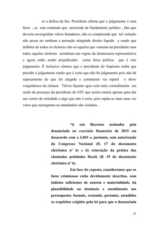 21
se a defesa da Sra. Presidente afirma que o julgamento é uma
farsa , se esta contando que prescinde de fundamento jurídico , fato que
deveria envergonhar vários Senadores, não se compreende que tal violação
não possa ter nenhum a proteção atingindo direito líquido e sendo que
milhões de todos os eleitores não só aqueles que votaram na presidente mas
todos aqueles eleitores acreditam nas regras da democracia representativa
e agora estão sendo prejudicados coma farsa politica que é este
julgamento. É inclusive cômico que o presidente do Supremo tenha que
presidir o julgamento sendo que é certo que não há julgamento pois não há
sopesamento do que foi alegado e certamente vai repetir o show
vergonhosos da câmara. Talvez façamo sgoe com mais comedimento em
razão da presença da presidente do STF que assim estaria apenas para dar
um verniz de seriedade a algo que não é serio, pois repita-se mais uma vez
votos que outorgaram ao mandatário são violados.
“i) seis Decretos assinados pela
denunciada no exercício financeiro de 2015 em
desacordo com a LDO e, portanto, sem autorização
do Congresso Nacional (fl. 17 do documento
eletrônico nº 6) e ii) reiteração da prática das
chamadas pedaladas fiscais (fl. 19 do documento
eletrônico nº 6).
Em face do exposto, consideramos que os
fatos criminosos estão devidamente descritos, com
indícios suficientes de autoria e materialidade, há
plausibilidade na denúncia e atendimento aos
pressupostos formais, restando, portanto, atendidos
os requisitos exigidos pela lei para que a denunciada
 