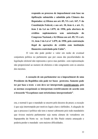 22
responda ao processo de impeachment com base na
tipificação submetida e admitida pela Câmara dos
Deputados: a) Ofensa aos art. 85, VI e art. 167, V da
Constituição Federal, e aos art. 10, item 4, e art. 11,
item 2 da Lei no 1.079, de 1950, pela abertura de
créditos suplementares sem autorização do
Congresso Nacional, e b) Ofensa aos art. 85, VI e art.
11, item 3 da Lei nº 1.079, de 1950, pela contratação
ilegal de operações de crédito com instituição
financeira controlada pela União”.
O voto não pode perder o valor em razão de eventual
conjuntura politica no parlamento que por causa das peculiaridades da
legislação eleitoral não representa o povo mas partidos com representação
não proporcional ao numero de eleitores e não congruente com os anseios
dos mesmos.
A cassação de um parlamentar ou o impeachment de uma
Presidente da República não pode ter bases pretextos. Somente pode
ter por base o texto e este deve ser interpretado restritivamente, pois
as normas excepcionais se interpretam restritivamente de acordo com
o brocardo “Exceptiones sunt strictissimoe interpretationis”.
ora, o normal é que o mandado se encerre pelo decurso de prazo; a exceção
é que seja interrompido por motivos legais claro e definidos. A alegação de
que o processo é político não tem o menor cabimento pois todo mandatário
que tivesse maioria parlamentar seja numa câmara de vereadores em
Itapopemba do Norte ou no Estado de São Paulo estaria ameaçado e
poderia perder o mandado sem maiores dificuldades.
 