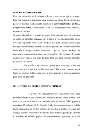 23
DO CABIMENTO DO WRIT
Para que haja o direito de ação deve haver o interesse de agir e para que
haja este interesse o impetrante deve em tese ser titular de um direito que
possa ser tutelado juridicamente. Pois bem o autor impetrante é eleitor, .
o impetrante votou. Se voltou em “a” ou “b” não tem relevância jurídica ,
no máximo política.
Se votou não pode ter o seu direito a voto obliterado por interesse golpistas
se voltou no candidato vencedor tem o direito a voto seja respeitado como
deve ser respeitado como os dos milhões que nela votaram. Direito que
não pode ser obliterado por meia dúzias de pessoas. Se votou no candidato
derrotado é porque aceitou igualmente que as regras do jogo da
democracia representativa iriam ser respeitados. Se pensasse de modo
diverso não votaria e iria atrás da meia dúzia que hoje conspira apoiados
na escória vil e vadia.
De acordo com Gadamer “quem quer dizer algo sobre um
texto, deve deixar que o texto lhe diga algo”. Quem quer desautorizar o
texto por motivos políticos não ouve o texto mas tira o texto do contexto
para obter um pré-texto.
DA AUTORIA DO PEDIDO DE IMPEACHMENT
O pedido de impeachment era inicialmente uma peça
totalmente inepta e que clamava pela violência politica desde o inicio. Por
esta peça que qualquer recém formado faria melhor o PSDB pagou a
quantia de 45 mil reais. O Sr. Eduardo Cunha determinou que este o pedido
fosse emendada para ter um mínimo de supedâneo jurídico. Ou seja, ele
corrigiu o pedido tornando-se assim uma dos autores do pedido, na verdade
o principal. O referido pedido foi complementado passando a ter 65
 