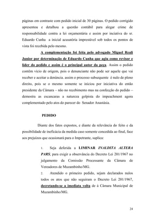 24
páginas em contraste com pedido inicial de 30 páginas. O pedido corrigido
apresentou e detalhou a questão contábil para alegar crime de
responsabilidade contra a lei orçamentária e assim por inciativa do sr.
Eduardo Cunha a inicial acusatória imprestável sob todos os pontos de
vista foi recebida pelo mesmo.
A complementação foi feita pelo advogado Miguel Reali
Junior por determinação de Eduardo Cunha que agiu como revisor e
líder do pedido e assim é o principal autor da peça. Assim o pedido
contêm vício de origem, pois o denunciante não pode ser aquele que vai
receber e aceitar a denúncia. assim o processo subsequente é nulo de pleno
direito, pois se o mesmo somente se iniciou por iniciativa do então
presidente da Câmara – não no recebimento mas na confecção do pedido –
demostra as escancaras a natureza golpista do impeachment agora
complementado pelo atos do parecer do Senador Anastásia.
PEDIDO
Diante dos fatos expostos, e diante da relevância do feito e da
possibilidade de ineficácia da medida caso somente concedida ao final, face
aos prejuízos que ocasionará para o Impetrante, suplica:
1. Seja deferida a LIMINAR INALDITA ALTERA
PARS, para exigir a observância do Decreto Lei 201/1967 no
julgamento da Comissão Processante da Câmara de
Vereadores de Muzambinho/MG.
2. Atendido o primeiro pedido, sejam declarados nulos
todos os atos que não seguiram o Decreto Lei 201/1967,
decretando-se a imediata volta de à Câmara Municipal de
Muzambinho/MG.
 