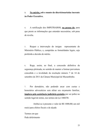 25
3. No mérito, sob o manto da discricionariedae inerente
ào Poder Executivo.
4. A notificação dos IMPETRADOS, na pessoa do, para
que preste as informações que entender necessárias, sob pena
de revelia.
5. Requer a intervenção do insigne representante do
Ministério Público, e, cumpridas as formalidades legais, seja
proferida a decisão de mérito.
6. Roga, assim, ao final, a concessão definitiva da
segurança pleiteada, no sentido de manter a liminar porventura
concedida e a invalidade da resolução número 7 de 14 de
setembro de 2011 da Câmara Municipal de Muzambinho.
7. Por derradeiro, não podendo arcar com custas e
honorários advocatícios sem afetar seu orçamento familiar,
implora pela assistência judiciária gratuita por ser pobre no
sentido legal do termo, nos termos da Lei 1060/50.
Atribui-se à presente o valor de R$ 1000,00( um mil
reais) para efeitos fiscais e de alçada
Termos em que
Pede deferimento
 