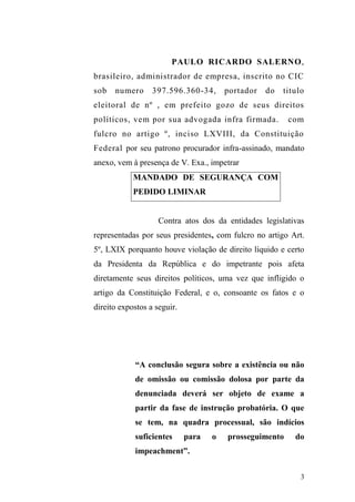 3
PAULO RICARDO SALERNO,
brasileiro, administrador de empresa, inscrito no CIC
sob numero 397.596.360-34, portador do titulo
eleitoral de nº , em prefeito gozo de seus direitos
políticos, vem por sua advogada infra firmada. com
fulcro no artigo º, inciso LXVIII, da Constituição
Federal por seu patrono procurador infra-assinado, mandato
anexo, vem à presença de V. Exa., impetrar
MANDADO DE SEGURANÇA COM
PEDIDO LIMINAR
Contra atos dos da entidades legislativas
representadas por seus presidentes, com fulcro no artigo Art.
5º, LXIX porquanto houve violação de direito líquido e certo
da Presidenta da República e do impetrante pois afeta
diretamente seus direitos políticos, uma vez que infligido o
artigo da Constituição Federal, e o, consoante os fatos e o
direito expostos a seguir.
“A conclusão segura sobre a existência ou não
de omissão ou comissão dolosa por parte da
denunciada deverá ser objeto de exame a
partir da fase de instrução probatória. O que
se tem, na quadra processual, são indícios
suficientes para o prosseguimento do
impeachment”.
 