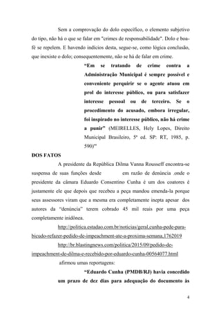 4
Sem a comprovação do dolo específico, o elemento subjetivo
do tipo, não há o que se falar em "crimes de responsabilidade". Dolo e boa-
fé se repelem. E havendo indícios desta, segue-se, como lógica conclusão,
que inexiste o dolo; consequentemente, não se há de falar em crime.
“Em se tratando de crime contra a
Administração Municipal é sempre possível e
conveniente perquirir se o agente atuou em
prol do interesse público, ou para satisfazer
interesse pessoal ou de terceiro. Se o
procedimento do acusado, embora irregular,
foi inspirado no interesse público, não há crime
a punir” (MEIRELLES, Hely Lopes, Direito
Municipal Brasileiro, 5ª ed. SP: RT, 1985, p.
590)'"
DOS FATOS
A presidente da República Dilma Vanna Rousseff encontra-se
suspensa de suas funções desde em razão de denúncia .onde o
presidente da câmara Eduardo Consentino Cunha é um dos coatores é
justamente ele que depois que recebeu a peça mandou emenda-la porque
seus assessores viram que a mesma era completamente inepta apesar dos
autores da “denúncia” terem cobrado 45 mil reais por uma peça
completamente inidônea.
http://politica.estadao.com.br/noticias/geral,cunha-pede-para-
bicudo-refazer-pedido-de-impeachment-ate-a-proxima-semana,1762019
http://br.blastingnews.com/politica/2015/09/pedido-de-
impeachment-de-dilma-e-recebido-por-eduardo-cunha-00564077.html
afirmou umas reportagens:
“Eduardo Cunha (PMDB/RJ) havia concedido
um prazo de dez dias para adequação do documento às
 