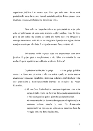 7
supedâneo jurídico é o mesmo que dizer que todo voto futuro será
participação numa farsa, pois bastará a decisão politica de uns poucos para
invalidar centenas, milhares e/ou milhões de votos.
Conclusão: se romperia assim a obrigatoriedade do voto, pois
esta obrigatoriedade já teria mais nenhum caráter jurídico. Sim, de fato,
pois se um ladrão me assalta de arma em punho não sou obrigado a
entregar meu direito a ele. Se ele me obriga não é porque tem algum direito
mas justamente por não tê-lo. A obrigação vem da força e não da lei.
Do mesmo modo se passa com um impeachment sem base
jurídica. É golpe, pura e simplesmente e não difere em essência de um
roubo. O que é a politica sem o Direito senão ato de força?
O pretexto usado para o golpe - e um golpe político
sempre se funda em pretextos e não em textos - pode ser usado contra
diversos governadores e prefeitos e inclusive os futuros prefeitos haja vista
que criminaliza a discricionariedade inerente ao exercício do Poder
Executivo.
a) O voto é um direito líquido e certo do impetrante e seu voto
antes de tudo é voto em favor da democracia representativa
e não na oligarquia que os golpistas querem instaurar.
O contrato social da democracia representativa pressupõe o
contrato político através do voto. Na democracia
representativa a proteção ao voto não se exaure na hora da
votação como na democracia direta.
 