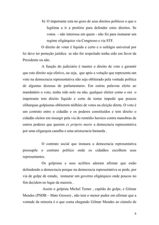 8
b) O impetrante esta no gozo de seus direitos políticos o que o
legitima a ir a pretório para defender estes direitos. Se
votou - não interessa em quem - não foi para instaurar um
regime oligárquico via Congresso e via STF.
O direito de votar é líquido e certo e o sufrágio universal por
lei deve ter proteção jurídica se não for respeitado tenha sido em favor da
Presidente ou não.
A função do judiciário é manter o direito de voto e garantir
que este direito seja efetivo, ou seja, que após a votação que representa um
voto na democracia representativa não seja obliterado pela vontade política
de algumas dezenas de parlamentares. Em outras palavras eleito ao
mandatário o voto, tenha sido nele ou não, qualquer eleitor como o ora o
impetrante tem direito líquido e certo de tentar impedir que poucos
oliharquas golpiustas obliterem milhões de votos na eleição direta. O voto é
um contrato entre o cidadão e os poderes constituídos e tem direito o
cidadão eleitor em insurgir pela via do remédio heroico contra manobras de
outros poderes que querem ex próprio marte a democracia representativa
por uma oligarquia canalha e uma aristocracia bastarda .
O contrato social que instaura a democracia representativa
pressupõe o contrato político onde os cidadãos escolhem seus
representantes.
Os golpistas e seus acólitos adoram afirmar que estão
defendendo a democracia porque na democracia representativa se pode, por
via de golpe de estado, instaurar um governo oligárquico onde poucos no
fim decidem no lugar da maioria .
Assim o golpista Michel Temer , capitão do golpe, e Gilmar
Mendes (PSDB – Mato Grosso) , não tem o menor pudor em afirmar que a
vontade da minoria é o que conta chegando Gilmar Mendes ao cúmulo de
 