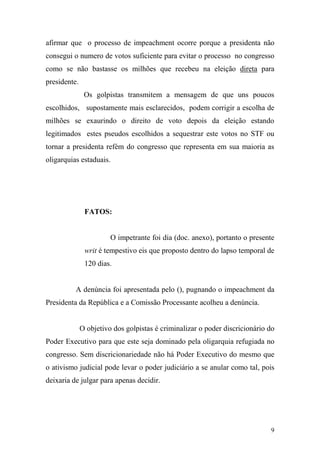 9
afirmar que o processo de impeachment ocorre porque a presidenta não
consegui o numero de votos suficiente para evitar o processo no congresso
como se não bastasse os milhões que recebeu na eleição direta para
presidente.
Os golpistas transmitem a mensagem de que uns poucos
escolhidos, supostamente mais esclarecidos, podem corrigir a escolha de
milhões se exaurindo o direito de voto depois da eleição estando
legitimados estes pseudos escolhidos a sequestrar este votos no STF ou
tornar a presidenta refém do congresso que representa em sua maioria as
oligarquias estaduais.
FATOS:
O impetrante foi dia (doc. anexo), portanto o presente
writ é tempestivo eis que proposto dentro do lapso temporal de
120 dias.
A denúncia foi apresentada pelo (), pugnando o impeachment da
Presidenta da República e a Comissão Processante acolheu a denúncia.
O objetivo dos golpistas é criminalizar o poder discricionário do
Poder Executivo para que este seja dominado pela oligarquia refugiada no
congresso. Sem discricionariedade não há Poder Executivo do mesmo que
o ativismo judicial pode levar o poder judiciário a se anular como tal, pois
deixaria de julgar para apenas decidir.
 