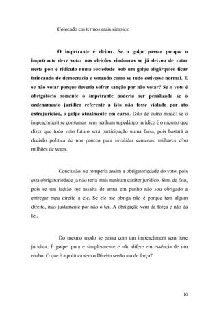 10
Colocado em termos mais simples:
O impetrante é eleitor. Se o golpe passar porque o
impetrante deve votar nas eleições vindouras se já deixou de votar
nesta pois é ridículo numa sociedade sob um golpe oligárquico ficar
brincando de democracia e votando como se tudo estivesse normal. E
se não votar porque deveria sofrer sanção por não votar? Se o voto é
obrigatório somente o impetrante poderia ser penalizado se o
ordenamento jurídico referente a isto não fosse violado por ato
extrajurídico, o golpe atualmente em curso. Dito de outro modo: se o
impeachment se consumar sem nenhum supedâneo jurídico é o mesmo que
dizer que todo voto futuro será participação numa farsa, pois bastará a
decisão politica de uns poucos para invalidar centenas, milhares e/ou
milhões de votos.
Conclusão: se romperia assim a obrigatoriedade do voto, pois
esta obrigatoriedade já não teria mais nenhum caráter jurídico. Sim, de fato,
pois se um ladrão me assalta de arma em punho não sou obrigado a
entregar meu direito a ele. Se ele me obriga não é porque tem algum
direito, mas justamente por não o ter. A obrigação vem da força e não da
lei.
Do mesmo modo se passa com um impeachment sem base
jurídica. É golpe, pura e simplesmente e não difere em essência de um
roubo. O que é a politica sem o Direito senão ato de força?
 