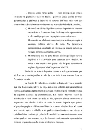 11
O pretexto usado para o golpe - e um golpe político sempre
se funda em pretextos e não em textos - pode ser usado contra diversos
governadores e prefeitos e inclusive os futuros prefeitos haja vista que
criminaliza a discricionariedade inerente ao exercício do Poder Executivo.
a) O voto é um direito líquido e certo do impetrante e seu voto
antes de tudo é voto em favor da democracia representativa
e não na oligarquia que os golpistas querem instaurar.
O contrato social da democracia representativa pressupõe o
contrato político através do voto. Na democracia
representativa a proteção ao voto não se exaure na hora da
votação como na democracia direta.
b) O impetrante esta no gozo de seus direitos políticos o que o
legitima a ir a pretório para defender estes direitos. Se
votou - não interessa em quem - não foi para instaurar um
regime oligárquico via Congresso e via STF.
O direito de votar é líquido e certo e o sufrágio universal por
lei deve ter proteção jurídica se não for respeitado tenha sido em favor da
Presidente ou não.
A função do judiciário é manter o direito de voto e garantir
que este direito seja efetivo, ou seja, que após a votação que representa um
voto na democracia representativa não seja obliterado pela vontade política
de algumas dezenas de parlamentares. Em outras palavras eleito ao
mandatário o voto, tenha sido nele ou não, qualquer eleitor como o ora o
impetrante tem direito líquido e certo de tentar impedir que poucas
oligarquias golpistas obliterem milhões de votos na eleição direta. O voto é
um contrato entre o cidadão e os poderes constituídos e tem direito o
cidadão eleitor em insurgir pela via do remédio heroico contramanobras de
outros poderes que querem ex próprio marte a democracia representativa
por uma oligarquia canalha e uma aristocracia bastarda.
 