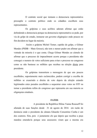 12
O contrato social que instaura a democracia representativa
pressupõe o contrato político onde os cidadãos escolhem seus
representantes.
Os golpistas e seus acólitos adoram afirmar que estão
defendendo a democracia porque na democracia representativa se pode, por
via de golpe de estado, instaurar um governo oligárquico onde poucos no
fim decidem no lugar da maioria.
Assim o golpista Michel Temer, capitão do golpe, e Gilmar
Mendes (PSDB – Mato Grosso), não tem o menor pudor em afirmar que a
vontade da minoria é o que conta. Chega Gilmar Mendes ao cúmulo de
afirmar que o processo de impeachment ocorre porque a presidenta não
consegui o numero de votos suficiente para evitar o processo no congresso
como se não bastasse os milhões que recebeu na eleição direta para
presidente.
Os golpistas transmitem a mensagem de que uns poucos
escolhidos, supostamente mais esclarecidos, podem corrigir a escolha de
milhões se exaurindo o direito de voto depois da eleição estando
legitimados estes pseudos escolhidos a sequestrar estes votos no STF ou
tornar a presidenta refém do congresso que representa em sua maioria as
oligarquias estaduais.
FATOS
A presidente da República Dilma Vanna Rousseff foi
afastada de suas funções desde 31 de agosto de 2016 em razão de
denúncia onde o presidente da câmara Eduardo Consentino Cunha é um
dos coatores. Sim, pois é justamente ele que depois que recebeu a peça
mandou emenda-la porque seus assessores viram que a mesma era
 