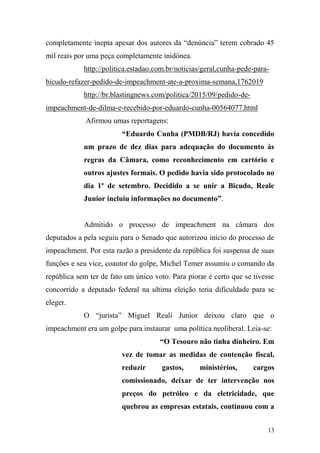 13
completamente inepta apesar dos autores da “denúncia” terem cobrado 45
mil reais por uma peça completamente inidônea.
http://politica.estadao.com.br/noticias/geral,cunha-pede-para-
bicudo-refazer-pedido-de-impeachment-ate-a-proxima-semana,1762019
http://br.blastingnews.com/politica/2015/09/pedido-de-
impeachment-de-dilma-e-recebido-por-eduardo-cunha-00564077.html
Afirmou umas reportagens:
“Eduardo Cunha (PMDB/RJ) havia concedido
um prazo de dez dias para adequação do documento às
regras da Câmara, como reconhecimento em cartório e
outros ajustes formais. O pedido havia sido protocolado no
dia 1º de setembro. Decidido a se unir a Bicudo, Reale
Junior incluiu informações no documento”.
Admitido o processo de impeachment na câmara dos
deputados a pela seguiu para o Senado que autorizou início do processo de
impeachment. Por esta razão a presidente da república foi suspensa de suas
funções e seu vice, coautor do golpe, Michel Temer assumiu o comando da
república sem ter de fato um único voto. Para piorar é certo que se tivesse
concorrido a deputado federal na ultima eleição teria dificuldade para se
eleger.
O “jurista” Miguel Reali Junior deixou claro que o
impeachment era um golpe para instaurar uma política neoliberal. Leia-se:
“O Tesouro não tinha dinheiro. Em
vez de tomar as medidas de contenção fiscal,
reduzir gastos, ministérios, cargos
comissionado, deixar de ter intervenção nos
preços do petróleo e da eletricidade, que
quebrou as empresas estatais, continuou com a
 