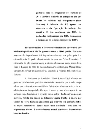14
gastança para os programas de televisão de
2014 (horário eleitoral da campanha em que
Dilma foi reeleita). Seu marqueteiro (João
Santana) é hóspede de PF (preso em
decorrência da Operação Lava-Jato). Era
mentira. E isso continuou em 2015. As
pedaladas continuaram em 2015. Começaram
a despedalar no segundo semestre de 2015”.
Por este discurso a favor do neoliberalismo se verifica que
o crime da presidente não foi governar como o PSDB queria. Por isto o
processo de impeachment foi inquestionavelmente um golpe pois é a
criminalização do poder discricionário inerente ao Poder Executivo. O
crime dela foi não governar como a minoria oligárquica queria como deixa
claro o discurso do filho do fascista brasileiro o integralista Miguel Reale
famigerado por ser um admirador de ditaduras e regimes democráticos de
fachada.
A Presidenta da República Dilma Rousseff foi afastada do
governo com base em pareceres do senador Anastásia que a todo tempo
afirma que crime de responsabilidade é de textura aberta ou seja pode ser
arbitrariamente interpretado. Ou seja, o termo textura aberta que é termo
hartiano e não brasileiro é o pretexto para o golpe . Lado outro a peça de
ingresso, refeita por ordem de Eduardo Crente Cunha é imoral nos
termos da teoria Raziana que afirma que o Direito tem primazia sobre
os textos normativos. Sendo assim uma denúncia com base em
argumentos morais é essencialmente imoral porque vai frontalmente
contra o Direito.
 