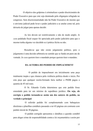 15
O objetivo dos golpistas é criminalizar o poder discricionário do
Poder Executivo para que este seja dominado pela oligarquia refugiada no
congresso. Sem discricionariedade não há Poder Executivo do mesmo que
o ativismo judicial pode levar o poder judiciário a se anular como tal, pois
deixaria de julgar para apenas decidir.
As leis devem ser restritivamente e não de modo amplo. In
casu pedalada fiscal sequer foi apreciada pelo poder judiciário para que o
mesmo tenha alguma vez decidido se é prática ilícita ou não.
Ressalte-se que não existe julgamento político, pois o
julgamento é uma decisão arbitraria no sentido que se funda em puro ato de
vontade. In casu querem tirar o mandado porque querem tirar o mandato.
DA AUTORIA DO PEDIDO DE IMPEACHMENT
O pedido de impeachment era inicialmente uma peça
totalmente inepta e que clamava pela violência política desde o inicio. Por
esta peça que qualquer recém-formado faria melhor o PSDB pagou a
quantia de 45 mil reais.
O Sr. Eduardo Cunha determinou que este pedido fosse
emendado para ter um mínimo de supedâneo jurídico. Ou seja, ele
corrigiu o pedido tornando-se assim um dos autores do pedido, na
verdade o principal.
O referido pedido foi complementado com babaquices
direitistas e planilhas contábeis passando a ter 65 páginas em contraste com
pedido inicial de 30 páginas.
O pedido corrigido apresentou e detalhou a questão contábil
para alegar crime de responsabilidade contra a lei orçamentária e assim por
 