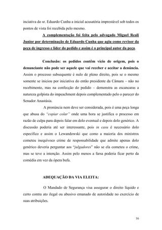 16
inciativa do sr. Eduardo Cunha a inicial acusatória imprestável sob todos os
pontos de vista foi recebida pelo mesmo.
A complementação foi feita pelo advogado Miguel Reali
Junior por determinação de Eduardo Cunha que agiu como revisor da
peça de ingresso e líder do pedido e assim é o principal autor da peça.
Conclusão: os pedidos contêm vício de origem, pois o
denunciante não pode ser aquele que vai receber e aceitar a denúncia.
Assim o processo subsequente é nulo de pleno direito, pois se o mesmo
somente se iniciou por iniciativa do então presidente da Câmara – não no
recebimento, mas na confecção do pedido – demonstra as escancaras a
natureza golpista do impeachment depois complementado pelo o parecer do
Senador Anastásia.
A pronúncia nem deve ser considerada, pois é uma peça longa
que abusa do “copiar colar” onde uma hora se justifica o processo em
razão de culpa para depois falar em dolo eventual e depois dolo genérico. A
discussão poderia até ser interessante, pois in casu é necessário dolo
específico e assim o Lewandowski que como a maioria dos ministros
cometeu inequívoco crime de responsabilidade que admite apenas dolo
genérico deveria perguntar aos “julgadores” não se ela cometeu o crime,
mas se teve a intenção. Assim pelo menos a farsa poderia ficar perto da
comédia em vez da ópera bufa.
ADEQUAÇÃO DA VIA ELEITA:
O Mandado de Segurança visa assegurar o direito líquido e
certo contra ato ilegal ou abusivo emanado de autoridade no exercício de
suas atribuições.
 