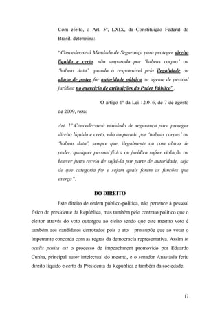 17
Com efeito, o Art. 5º, LXIX, da Constituição Federal do
Brasil, determina:
“Conceder-se-á Mandado de Segurança para proteger direito
líquido e certo, não amparado por „habeas corpus‟ ou
„habeas data‟, quando o responsável pela ilegalidade ou
abuso de poder for autoridade pública ou agente de pessoal
jurídica no exercício de atribuições do Poder Público”.
O artigo 1º da Lei 12.016, de 7 de agosto
de 2009, reza:
Art. 1º Conceder-se-á mandado de segurança para proteger
direito líquido e certo, não amparado por „habeas corpus‟ ou
„habeas data‟, sempre que, ilegalmente ou com abuso de
poder, qualquer pessoal física ou jurídica sofrer violação ou
houver justo receio de sofrê-la por parte de autoridade, seja
de que categoria for e sejam quais forem as funções que
exerça”.
DO DIREITO
Este direito de ordem público-política, não pertence à pessoal
físico do presidente da República, mas também pelo contrato político que o
eleitor através do voto outorgou ao eleito sendo que este mesmo voto é
também aos candidatos derrotados pois o ato pressupõe que ao votar o
impetrante concorda com as regras da democracia representativa. Assim in
oculis posita est o processo de impeachment promovido por Eduardo
Cunha, principal autor intelectual do mesmo, e o senador Anastásia feriu
direito líquido e certo da Presidenta da República e também da sociedade.
 