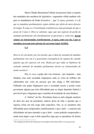 18
Maria Cláudia Bucchianeri1
afirma em preciosa lição a respeito
dos mandados dos membros do legislativo - argumento válido também vale
para os mandatários do Poder Executivo - que “a regra, portanto, é a de
que os mandatos parlamentares sejam extintos por efeito do mero decurso
do tempo. É como se a Constituição estabelecesse uma presunção de que o
prazo de 4 anos é. Deve-se salientar, aqui, que tais espécies de perda do
mandato parlamentar são absolutamente excepcionais e, como tais, devem
sempre ser interpretadas restritivamente. A regra, como seu viu, é que os
mandatos pereçam pelo advento de seu termo legal. (Grifei).
(...)
Deve-se ter em mente, por isso mesmo, que a ideia de cassação de mandato
parlamentar traz em si a gravíssima consequência de ruptura da vontade
popular que foi expressa em voto. Razão por que todas as hipóteses de
extinção anômala do mandato parlamentar devem ser interpretadas de
modo restritivo”.
Ora, in casu o golpe não visa instaurar - por enquanto - uma
ditadura, mas uma sociedade oligárquica onde os votos de milhões são
substituídos por votos de pessoas que não chega a 500 indivíduos.
Falhando este golpe oligárquico caso a sociedade recuse a aceitar como
governante alguém que teria dificuldade para se eleger deputado federal é
previsível que a oligarquia siga o caminho da instalação de uma ditadura.
A “defesa” da Sra. Presidente bateu-se pela alegada ausência
de dolo nos atos da presidenta, todavia deixa de lado a questão que o
suposto crime em tela exige dolo específico. Ora, se os senadores têm
dificuldade para compreender cientificamente o que é dolo – a maioria terá
dificuldades até para entender o que é dolo – como poderão compreender e
ainda mais julgar o que é dolo específico algo que os operadores de direito
1
Pós Graduada em Direito do Estado pela Universidade de São Paulo (USP), in www,jus.com.br.
 