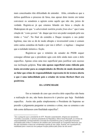 19
mais conceituados têm dificuldade de entender. Aliás, estranha-se que a
defesa qualificou o processo de farsa, mas apesar disto insiste em tentar
convencer os senadores a agirem como aquilo que não são, juízes de
verdade. Registre-se já que estamos falando em farsa a citação de
Shakespeare de que “a adversidade também produz fruto doce” que é uma
citação de “como gostais” do duque que teve seu poder usurpado pelo seu
irmão e “vice”. No final da comédia o Duque recupera o seu poder
legítimo, mas isto se dá de modo abrupto e inverossímil como é comum
entre outras comédias do bardo e por isto é difícil - e ingênuo – imaginar
que a realidade imitaria a ficção.
Registre-se que o relatório do senador do PSDB sequer
consegue afirmar que a presidente agiu com dolo ainda mais com o dolo
específico. Apenas criou uma tese superficial para justificar sem sucesso
sua inclinação golpista. Tese não apenas superficial como ridícula pois
tenta enveredar para as complexidades do Direito de modo desastrado
ao falar que crime de responsabilidade representa lei de textura aberta
o que é uma imbecilidade pois o criador do termo Herbert Hart era
positivista.
DA ATIPICIDADE
Em se tratando de caso que envolva dolo específico não basta
a realização do ato, não basta descreve-lo é preciso que haja finalidade
especifica. Assim não podia simplesmente o Presidente do Supremo ao
presidir o julgamento perguntar se cometeu o crime, mas se cometeu o ato
tido como delituosos com finalidade específica2
.
2
Eis a pergunta que o presidente do STF, Ricardo Lewandowski, dirigirá aos senadores:
“Cometeu a acusada, a senhora presidente da República, Dilma Vana Rousseff, os crimes de
responsabilidade correspondentes à tomada de empréstimos junto a instituição financeira
controlada pela União e à abertura de créditos sem autorização do Congresso Nacional, que
lhe são imputados e deve ser condenada à perda do seu cargo, ficando, em consequência,
inabilitada para o exercício de qualquer função pública pelo prazo de oito anos?
 